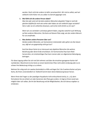 werden. Doch nicht der andere ist dafür verantwortlich. Wir sind es selbst, weil wir
vielleicht nicht früher mit uns selber ins Gericht gegangen sind.
b. Wie fühlt sich die andere Person dabei?
Was hat oder wird sich bei dem anderen Menschen abspielen? Hegt er noch die
gleichen Gefühle für mich wie vorher oder haben sie sich vielleicht sogar verstärkt?
Hat er oder sie ein schlechtes Gewissen, weil er/sie nicht ehrlich zu mir war?
Wenn wir uns verändern und etwas gelernt haben, zeig dies natürlich auch Wirkung
auf den anderen Menschen. Die Karte auf diesem Platz zeigt, wie der andere Mensch
für uns empfindet.
c. Was denken andere Personen über uns?
Denken andere Menschen, wir harmonieren miteinander oder gehen sie eher davon
aus, daß wir uns gegenseitig nicht gut tun?
Auch bei dieser Karte ist es interessant wie objektive Menschen die weitere
Beziehung oder deren Ende einschätzen. Ein harmonisches Paar kann Neid
hervorrufen, ein streitsüchtiges Paar kann nerven oder zur allgemeinen Belustigung
beitragen.
Für diese Legung sollten Sie sich viel Zeit nehmen und über die einzelnen gezogenen Karten tief
nachdenken. Manchmal ist eine Karte an einem bestimmten Platz nicht sofort eindeutig oder es ist
schwer ihre Bedeutung richtig zu zu ordnen.
Nehmen Sie ruhig noch ein zweites Kartendeck zu Hilfe und legen Sie 1 bis 3 weitere Karten auf jene
Karte, die Ihnen unverständlich ist. Vielleicht kommt dann deren Bedeutung besser hervor.
Wenn Ihnen die Fragen zu der jeweiligen Hauptkarte nicht einleuchtend sind (a, b, c, d), dann
formulieren Sie sie einfach um oder benennen den Platz ganz anders. Es liegt an Ihnen soviel wie
möglich über sich selber, die Art der Beziehung und die Möglichkeiten, die sich daraus ergeben zu
entdecken.
 