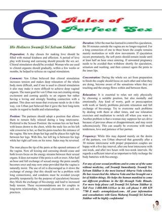 His Holiness Swamiji Sri Selvam Siddhar
Preparation: A day chosen for making love should be
filled with mutual kindness and affection. A period of love
play with kissing and caressing should precede the sex act.
Clitoral stimulation should be avoided. Woman who are used
to clitoral orgasms should gradually, within a few weeks or
months, be helped to refocus on vaginal stimulation.
Comment: Von Urban believed that clitoral stimulation
increases tension and makes deep relaxation of the whole
body more difficult, and if one is used to clitoral stimulation
it also may make it more difficult to achieve deep vaginal
orgasm. The main goal for von Urban was not creating strong
excitement and coming quickly to an orgasm but rather
having a loving and strongly bonding connection with a
partner. This does not mean that everyone needs to do it this
way, von Urban just believed that it gave the best long-term
results in regard to health and relationships.
Position: The partners should adopt a position that allows
them to remain fully relaxed during a long intercourse.
Preferred is the Scissor Position: the woman lies on her back
with knees drawn to the chest, while the male lies on his left
side crosswise to her, so that his penis touches the entrance of
the vagina. She now drops her legs and he places his right leg
between her legs. With this, her left leg is between his legs
while her right calf rests on his torso. Sides may be reversed.
The man places the tip of the penis at the opened entrance of
the vagina. Now all kissing and caressing should cease and
both lovers focus on the energy streams between their sexual
organs. It does not matter if the penis is soft or erect.After half
an hour and full exchange of sexual energy the penis usually
becomes erect and may now enter provided that the vagina is
naturally moist. The use of oil is discouraged as it slows the
exchange of energy (but this should not be a problem with
long connections), and condoms must be avoided (except
possibly temporarily for the purpose of ejaculation) because
they block the exchange of bio-energy and lead to increased
body tension. These recommendations are for couples in
long-term relationships, for casual encounters use safe sex
practices.
Duration: After the man has learned to control his ejaculation,
the 30 minutes outside the vagina are no longer required. For
a long connection of one to three hours the couple remains
mainly motionless or with slow movements. If ejaculation
occurs prematurely, the soft penis should remain inside until
at least half an hour since entering. If unwanted pregnancy
needs to be avoided then withdraw shortly for ejaculation,
urination and washing, and then connect again the penis to
the inner lips.
Concentration: During the whole sex act from preparation
to finish the couple should focus on each other and what they
are doing, become aware of the sensations where they are
touching and the energy flows within and between them.
Relaxation: It is essential to relax not only physically
by choosing a suitable position, but also mentally and
emotionally. Any kind of worry, guilt or preoccupation
with work or family problems prevents relaxation and full
exchange of bio-energy. Try to overcome such problems
by dealing with them at other times, and use relaxation
exercises and meditation to switch off when you want to.
Another problem is that a woman may suppress her sex drive
because of previous abuse or disappointment, and may resist
subconsciously. This can usually be overcome with much
tenderness, love and patience of her partner.
Frequency: While this may depend mainly on the desire
of the partners, von Urban observed that generally after a
30 minute intercourse with proper preparation couples are
happy with a five day interval, after one hour intercourse with
one-week, and after two hours with two-week intervals. He
regards a sufficient interval as important to fully recharge the
body batteries with bio-energy.
For any of your sexual problems and to come ut of the same
without medicine, call Swamiji Immediately. Swamiji Sri.
Selvam Siddhar is the most learned Atharva Veda scholar.
He has researched the Atharva Veda and has brought out a
lot of hidden things. He helps the human mankind to come
out different problems in the life through Vedic Rituals.
For more help please call Swamiji Sri Selvam Siddhar @
Toll Free 1-888-808-1418.or in his cell phone # 408 829
7780 E mail:- avtemple@aol.com-. All your information
and consultations with Guru Maharaj Swamiji Sri Selvam
Siddhar will be highly confidential
 