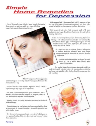 Karma 12
· One of the simplest and effective home remedy for treating
depression is to add rose petals in a glass of boiling
water. Add sugar to the drink and have it.
· Mix 1/8 teaspoon of nutmeg powder
with 1 tablespoon of freshly extracted amla juice. Consume this
mixture thrice a day.
· Licorice tea also works well for depressed minds. Take 1-3
cups of tea per day to get rid of depression.
· The plant, Griffonia simplicifolia, gives a substance 5HTP
which is extracted from the seedpods of the plant. Intake of
this would relieve a person from depression.
· Another remedy for curing depression is to have an apple with
milk and honey.
· This might surprise you but a neutral immersion bath for about
an hour would do wonders in curing a person off depression and
uplift his/her mood.
· Dry the root of asparagus and make a powder of it. Daily one or
two grams of intake of this powder would heal a person’s mind
from depression.
· Make a tea and add 1/4-teaspoon basil and 1/2 teaspoon of sage
per cup of hot water. Consuming this mixture two times a day
would be helpful in relieving a person from depression.
· Boil a cup of hot water. Add powdered seeds of 2 green
cardamoms and sugar. Drink this when warm. It would help in
treating depression.
· Diet is also an important concern for treating depression.
Having a well balanced nutritional food is very essential. Eat
a lot of nuts, cheese, apple cider vinegar in a glass of water,
pumpkin seeds, carrot juice, apple juice, 5-6 plums, ruta
leaves mixed with cumin.
· In 1 cup of rice milk or soy milk, cook 3-4 tablespoons
of oatmeal. Add nuts, almonds, dried fruits, maple
syrup or honey to it. this would be effective in curing
depression.
·Another method would be to stir a tsp of lavender
leaves in a cup of boiling water. Have it when
warm 3 times a day.
· Yet another natural way to cure depressed mind is to
soak feet in a tub with hot water with rosemary leaves, chlorine
and some soap added to it. Do this for about 20 minutes and then
rub your feet.
 