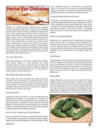 Karma 14
Diabetes is a medical disorder characterized by persistent
variable high blood sugar levels, resulting from inadequate
secretion of the hormone insulin, an inadequate response by the
body’s cells to insulin, or a combination of the two factors. The
most common forms of diabetes are type 1, type 2 and gestational
diabetes. Since insulin is the principal hormone that regulates
uptake of glucose into most cells from the blood, deficiency of
insulin or its receptors plays a central role in all forms of the
disease. Diabetes poses a severe risk to health. It may lead to
cardiovascular diseases, chronic renal failure, retinal damage,
nerve damage, erectile dysfunction, and gangrene. Since ancient
times, various herbs are being used to treat diabetes. Scientific
investigations have confirmed the effectiveness of these herbs.
Some of the major diabetes herbs are:
Pterocarpus Marsupium
	
Pterocarpus Marsupium, also known as Indian Kino, Malabar
Kino, Pitasara, Venga, is a large deciduous tree, which
commonly grows in western and southern parts of India and
Sri Lanka. It has demonstrated ability to reduce the absorption
of glucose from the gastrointestinal tract. It is also known to
improve insulin and pro-insulin levels.
	
Bitter Melon (Momordica charantia)
Bitter melon, also known as balsam pear, bitter gourd, bitter
cucumber, karela, and charantin, is cultivated widely in Asia,
East Africa and South America. It has been extensively used as
a folk medicine for treatment of diabetes. Several compounds
contained in bitter melon are known to account for its ability to
lower the levels of sugar in the blood.
Gymnema Sylvestre
	
Gymnema sylvestre, also known as Gurmar, Meshasringi and
Cherukurinja, is popular as “sugar destroyer”. The leaves of
the plant are dried and pounded together with coriander fruit,
and then the juice is extracted to be given orally for remedying
diabetes. In India, the herb is primarily being used to treat type
II diabetes. It is also being found in over-the-counter weight loss
products and blood sugar balancing formulas.
Onion & Garlic ( Allium Cepa & Allium Sativum)
Onion and garlic have long been used by herbal practitioners
to treat diabetes. Experimental and clinical evidence suggests
ample on the anti-diabetic properties of onion and garlic. Garlic
has an additional benefit i.e. it has positive cardiovascular
effects. It is known to lower lipid levels and inhibit platelet
aggregation. Liberal use of onion is recommended for diabetic
patients, while garlic is to be taken in moderate amounts.
Fenugreek (Trigonella foenum-graecum)
Fenugreek is a crop plant that is grown as a pot herb. The habitat
range of the plant extends from eastern Mediterranean area to
China. Fenugreek is used as both an herb and a spice (seed).
Pre-clinical and clinical studies on the herb have indicated its
anti-diabetic properties. The fiber-rich fraction of fenugreek
seeds can help in lowering blood sugar levels in people with
diabetes.
Blueberry (Vaccinium Myrtillus)
Blueberries are a natural remedy for regulating the blood sugar
levels, whenever they are slightly elevated. Researches on
blueberries have come up with impressive results. They contain
an active ingredient with an extraordinary ability to get rid of
excessive sugar in the blood. They also work as a good astringent
and help to relieve inflammation of the kidney, bladder and
prostate.
Asian Ginseng
Asian ginseng is commonly used by the traditional practitioners
of Chinese medicine, to treat diabetes. The herb has shown good
results in enhancing the release of insulin from the pancreas
and increasing the number of insulin receptors. The herb has a
direct effect on lowering blood sugar levels. Asian ginseng also
helps in elevating mood and improves psycho-physiological
performance.
Ginkgo Biloba
	
Ginkgo biloba has also been used in the traditional Chinese
medicine practice for the treatment of diabetes. This herbal
medicine, which is now found over around the world, is extracted
from the fan-shaped leaves of the ancient ginkgo biloba tree.
The extract may help in the prevention and treatment of early-
stage diabetic neuropathy. It also improves the blood flow in the
peripheral tissues of the nerves in the arms, legs, hands, and feet.
 