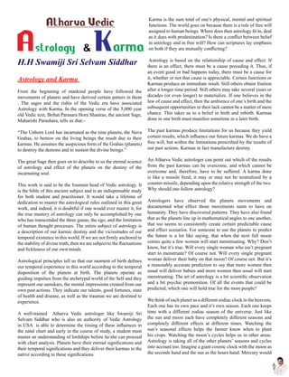 H.H Swamiji Sri Selvam Siddhar
Astrology and Karma
From the beginning of mankind people have followed the
movements of planets and have derived certain patters in them
. The sages and the rishis of the Vedic era have associated
Astrology with Karma. In the opening verse of the 5,000 year
old Vedic text, Brihat Parasara Hora Shastras, the ancient Sage,
Maharishi Parashara, tells us that:-
“The Unborn Lord has incarnated as the nine planets, the Nava
Grahas, to bestow on the living beings the result due to their
karmas. He assumes the auspicious form of the Grahas (planets)
to destroy the demons and to sustain the divine beings.”
The great Sage then goes on to describe to us the eternal science
of astrology and effect of the planets on the destiny of the
incarnating soul.
This work is said to be the fountain head of Vedic astrology. It
is the bible of this ancient subject and is an indispensable study
for both student and practitioner. It would take a lifetime of
dedication to master the astrological rules outlined in this great
work, and indeed, it is doubtful if one would ever master it, for
the true mastery of astrology can only be accomplished by one
who has transcended the three gunas, the ego, and the limitation
of human thought processes. The entire subject of astrology is
a description of our karmic destiny and the vicissitudes of our
temporal existence in this world. If we are not firmly anchored in
the stability of divine truth, then we are subject to the fluctuations
and fickleness of our own minds.
Astrological principles tell us that our moment of birth defines
our temporal experience in this world according to the temporal
disposition of the planets at birth. The planets operate as
guiding impulses from the archetypal world of the Self and they
represent our samskars, the mental impressions created from our
own past actions. They indicate our talents, good fortunes, state
of health and disease, as well as the traumas we are destined to
experience.
A well-trained Atharva Vedic astrologer like Swamiji Sri
Selvam Siddhar who is also an authority of Vedic Astrology
in USA is able to determine the timing of these influences in
the natal chart and early in the course of study, a student must
master an understanding of lordships before he/she can proceed
with chart analysis. Planets have their eternal significations and
their temporal significations and they deliver their karmas to the
native according to these significations.
Karma is the sum total of one’s physical, mental and spiritual
functions. The world goes on because there is a role of free will
assigned to human beings. Where does then astrology fit in, deal
as it does with predestination? Is there a conflict between belief
in astrology and in free will? How can scriptures lay emphasis
on both if they are mutually conflicting?
Astrology is based on the relationship of cause and effect. If
there is an effect, there must be a cause preceding it. Thus, if
an event good or bad happens today, there must be a cause for
it, whether or not that cause is appreciable. Certain functions or
Karmas produce an immediate result. Still others obtain fruition
after a longer time period. Still others may take several years or
decades (or even longer) to materialize. If one believes in the
law of cause and effect, then the ambience of one’s birth and the
subsequent opportunities or their lack cannot be a matter of mere
chance. This takes us to a belief in birth and rebirth. Karmas
done in one birth must manifest sometime in a later birth.
The past karmas produce limitations for us because they yield
certain results, which influence our future karmas. We do have a
free will, but within the limitations prescribed by the results of
our past actions. Karmas in fact manufacture destiny.
An Atharva Vedic astrologer can point out which of the results
from the past karmas can be overcome, and which cannot be
overcome and, therefore, have to be suffered. A karma done
is like a missile fired; it may or may not be neutralized by a
counter-missile, depending upon the relative strength of the two.
Why should one follow astrology?
Astrologers have observed the planets movements and
documented what effect those movements seem to have on
humanity. They have discovered patterns. They have also found
that as the planets line up in mathematical angles to one another,
that too seems to consistently create certain predictable cause
and effect scenarios. For someone to use the planets to predict
the future is a lot like saying, that when the next full moon
comes quite a few women will start menstruating. Why? Don’t
know, but it’s true. Will every single woman who isn’t pregnant
start to menstruate? Of course not. Will every single pregnant
woman deliver their baby on that moon? Of course not. But it’s
a reasonably accurate prediction to say that more women then
usual will deliver babies and more women then usual will start
menstruating. The art of astrology is a bit scientific observation
and a bit psychic premonition. Of all the events that could be
predicted, which one will hold true for the most people?
We think of each planet as a different zodiac clock in the heavens.
Each one has its own pace and it’s own season. Each one keeps
time with a different zodiac season of the universe. Just like
the sun and moon each have completely different seasons and
completely different effects at different times. Watching the
sun’s seasonal effects helps the farmer know when to plant
his crops. Watching the moon’s cycles helps us in other areas.
Astrology is taking all of the other planets’ seasons and cycles
into account too. Imagine a giant cosmic clock with the moon as
the seconds hand and the sun as the hours hand. Mercury would
 