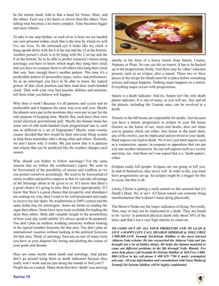 Karma 16
be the minute hand. Add to that a hand for Venus, Mars, and
the others. Each one a bit faster or slower then the others. Now
telling time becomes a lot more complex. Time becomes bigger
and more infinite.
To take it one step further, as each of us is born we are handed
our own personal zodiac clock that is the time by which we will
live our lives. To the untrained eye it looks like my clock is
hung upside down with the 6 at the top and the 12 at the bottom.
Another person’s clock is to be hung with the 2 on top and the
8 on the bottom. So to be able to predict someone’s future using
astrology, you have to know which angle they hang their clock
and you have to compare them to all others who hang their clock
that way. Sure enough there’s another pattern. This time it’s a
predictable pattern of personality types, styles, and preferences.
So as an astrologer you have to be able to know the typical
person of that clock position and then read their multi-handed
clock. Then with your very best psychic abilities and intuition,
tell them what you believe will happen.
Why does it work? Because it’s all patterns and cycles and its
predictable and it happens the same way over and over. Maybe
the planets were put in the positions they were put in just for the
sole purpose of keeping time. Maybe they each have their own
weird electrical gravitational pull. Maybe the human brain has
some sort of odd multi-handed clock programmed into it, each
one as different as a set of fingerprints? Maybe some cosmic
creator decided that this would be their universal filing system
to help them remember who’s doing what and where. Honestly,
we don’t know why it works. We just know that it is patterns
and wheels that can be predicted like the weather changes each
season.
Why should you bother to follow astrology? For the same
reasons that we follow the weatherman’s report. We want to
be forewarned of the possibility of storms and conflicts so we
can protect ourselves accordingly. We want to be forewarned of
sunny weather and positive aspects so that we can take advantage
of the blessings about to be given to us. If I know that there’s
a good chance it’s going to rain, then I dress appropriately. If I
know that there’s a good chance that prosperity and abundance
are coming my way, then I want to be well positioned and ready
to receive my fair share. No weatherman is 100% correct and the
same holds true for astrologers. Some are better at reading the
signs then others. Some have more tools available for reading the
skies then others. Both add valuable insight to the possibilities
of how your day could unfold. It’s always good to be prepared.
You don’t plan an outdoor wedding ceremony without looking
at the typical weather forecasts for that area. You don’t plan an
international vacation without looking at the political forecasts
for that area. Think of astrology forecasts as one of many tools
you have at your disposal for timing and plotting the course of
your goals and dreams.
Here are some myths about death and astrology. And please
don’t go around using them as death indicators because they
really won’t work and are just doing the rounds to fool you!!!
People die on a transit. Many think that their ‘death’was arriving
shortly in the form of a heavy transit from Saturn, Uranus,
Neptune or Pluto. No one can die on transit. It has to be backed
up in the progressions, firstly. And there may be ‘other’indicator
present, such as an eclipse, plus a transit. These two or three
pieces to the recipe for Death must be in place before something
serious and major happens. Nothing major happens on a transit.
Everything major occurs with progressions.
Saturn is a death indicator. And no, Saturn isn’t the only death
planet indicator. It is one of many, as you will see. Any and all
the planets, including the Uranian ones, can be involved in a
death.
Transits in the 8th house are responsible for deaths. Just because
you have a transit, progression or eclipse in your 8th house
(known as the house of sex, taxes and death), does not mean
you’re goanna check out either. Any house in the natal chart,
any of the twelve, can be implicated and involved in your death.
Hard aspects can lead to death. No it isn’t just hard aspects such
as a conjunction, square, in conjunct or opposition that can put
you into another dimension. So can soft aspects such as a sextile
and trine, too. And there isn’t one aspect that is a ‘death aspect’,
either.
Eclipses really kill people. Eclipses are not going to kill you.
In and of themselves, they never will. In order to die, you must
have progressions set up. An eclipse might be a trigger for this
to occur, but that is all.
Lately, Chiron is getting a myth started on this asteroid that it’s
Death’s Door. No, it isn’t. A Chiron transit can certainly bring
transformation--but it doesn’t mean dying physically.
The Moon’s Nodes are the major indicators of dying. Not really.
They may or may not be implicated in a death. They are found
to be ‘active’ in potential physical death only about 30% of the
time--and that’s not a very high statistic to count on.
TO COME OUT OF ALL YOUR PROBLEMS AND TO LEAD &
LIVE A HAPPY LIFE CALL SWAMIJI SIDDHAR @ TOLL FREE
1-888-808-1418. Swamiji Sri.Selvam Siddhar is the most learned
Atharva Veda scholar. He has researched the Atharva Veda and has
brought out a lot of hidden things. He helps the human mankind to
come out different problems in the life through Vedic Rituals. For
more help please call Swamiji Sri Selvam Siddhar @ Toll Free 1-888-
808-1418.or in his cell phone # 408 829 7780 E mail:- avtemple@
aol.com-. All your information and consultations with Guru Maharaj
Swamiji Sri Selvam Siddhar will be highly confidential
 