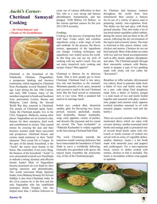 Karma 18
Aachi’s Corner-
Chettinad Samayal/
Cooking
- Ms Vishal Kalyani and
( Thanks to Ms SenthilKumar
Chettinad is the homeland of the
Nattukottai Chettiars (Nagarathar),
a prosperous banking and business
community, which migrated to Chettinad
from Poompuhar several Hundred Years
ago. Later during the late 19th Century
and early 20th Century many of the
members migrated to South and Southeast
Asia, particularly Ceylon, Burma and
Malaysia. Later during the Second
World War they returned to Chettinad.
The people of Chettinad speak Tamil.
Today the Chettinad people, live in the
USA, Singapore, Malaysia, among other
places. Nagarathars are an exclusive clan,
famous for their enterprise, hard work
and contributions to society. They earned
money by crossing the seas and their
business acumen made them successful
and prosperous. Chettinad houses and
cuisine stand testimony to their ‘Solid’
character. Their social life is Unique. At
the apex of the family household, is the
“Aachi” the senior most female in the
house. She controlled, if not every thing,
the finances of the household. “Aachi” is
now a household word all over TamilNadu
to indicate a strong, dynamic and efficient
female leader! Most of Nagarathars
became prominent all over Inida by their
sterling character and philanthrophy.
The world renowned Hindu Spiritual
leader, Guru Maharaj Swamiji Sri Selvam
Siddhar is also from Chettinad, India. In
the c21st centuru he is the first and the
only Nagarathar who has established
numerpus Hindu Temples, who has
helped more than 3 million followers to
come our of various difficulties in their
life, who is a very strong and famous
phionthrapist, humanitarian, and has
pledged $108 Million US Dollors to
the various spiritual casuses for the year
2013-2014 recentely
Cooking..
Cooking is the process of preparing food
with heat. Cooks select and combine
ingredients using a wide range of tools
and methods. In the process, the flavor,
texture, appearance of the ingredients
can change. Cooking techniques and
ingredients vary widely across the world.
In this blog you can see my style of
cooking with my aachi’s touch. You can
see more tirunelveli style cooking and
recipes. Enjoy!! Bon appetit!!
Chettinad is famous for its delicious
foods. That is how people get to know
Chettinad. Chettinad food is less spicy,
less oily and harmless to the stomach.
Minimum quantity of oil, spice, tamarind
and coconut is used in the real Chettinad
food. But the food served in restaurants
now is vice versa. With a standard full
meal or in marriage lunch
boiled rice, cooked dhal, drumstick
sambar, ghee for flavouring rice, kootu,
poriyal, masiyal, pachchadi, masala,
kara kuzhambu, thaneer kuzhambu,
soup, curd, appalam, variety of pickles,
and desserts like payasam and Ice cream
are served. The “kara kozhambu” or
“Pakkoda Kuzhambu”is widely regarded
as the best tasting Chettinad Side Dish.
The word Chettinad, reminds the
numerous mouth watering delicacies that
have transcended the boundaries of Tamil
Nadu to carve a worldwide following.
Generally less garnished with spices, the
typical menu resembles the aristocratic
way of life of the Chettinad people.
As Chettiars had business contacts
throughout the world from time
immemorial their cuisine is famous
for its use of a variety of spices used in
preparing mainly non-vegetarian food.
The dishes are hot and spicy with fresh
ground masalas. They also make a lot of
sun dried salted vegetables called vatthals,
during the season and use them in the off
season, reflecting the dry environment of
the region and economic nature. The meat
is restricted ot fish, prawn, lobster, crab,
chicken and mutton. Chettiars do not eat
beef and pork. Most of the dishes are eaten
with rice and rice based accompaniments
such as idlis, dosais, appams, idiyappams
and adais. The Chettinad people through
their mercantile contacts with Burma,
learnt to prepare a type of rice pudding
made with sticky red rice calles the
“Kavanarisi”.
Breakfast or tiffin includes idly(steamed
rice cakes), dosai (a pancake made from
a batter of rice) and lentils crisp fried
on a pan, vada (deep fried doughnuts
made from a batter of lentils), pongal
( a mish mash of rice and lentils boiled
together and seasoned with ghee, cashew
nuts, pepper and cummin seed), uppuma
(cooked semolina seasoned in oil with
mustard, pepper, cummin seed and dry
lentils.)
There are several variations of the dishes
mentioned above which are eaten with
coconut chutney, sambar (seasoned lentil
broth) and mulaga podi (a powdered mix
of several dried lentils eaten with oil).
Lunch or meals consists of cooked rice
served with an array of vegetable dishes,
sambar, chutneys, rasam ( a hot broth
made with tamarind juice and pepper)
and curd(yogurt). For a non-vegetarian
lunch, curries or dishes cooked with
mutton, chicken or fish is included. The
meals is incomplete without crisp papads
or appalam.
 