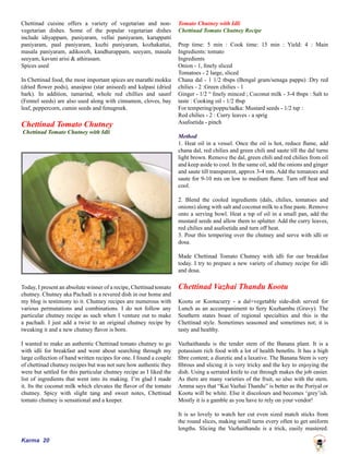 Karma 20
Chettinad cuisine offers a variety of vegetarian and non-
vegetarian dishes. Some of the popular vegetarian dishes
include idiyappam, paniyaram, vellai paniyaram, karuppatti
paniyaram, paal paniyaram, kuzhi paniyaram, kozhakattai,
masala paniyaram, adikoozh, kandharappam, seeyam, masala
seeyam, kavuni arisi & athirasam.
Spices used
In Chettinad food, the most important spices are marathi mokku
(dried flower pods), anasipoo (star aniseed) and kalpasi (dried
bark). In addition, tamarind, whole red chillies and saunf
(Fennel seeds) are also used along with cinnamon, cloves, bay
leaf, peppercorn, cumin seeds and fenugreek.
Chettinad Tomato Chutney
Chettinad Tomato Chutney with Idli
Today, I present an absolute winner of a recipe, Chettinad tomato
chutney. Chutney aka Pachadi is a revered dish in our home and
my blog is testimony to it. Chutney recipes are numerous with
various permutations and combinations. I do not follow any
particular chutney recipe as such when I venture out to make
a pachadi. I just add a twist to an original chutney recipe by
tweaking it and a new chutney flavor is born.
I wanted to make an authentic Chettinad tomato chutney to go
with idli for breakfast and went about searching through my
large collection of hand written recipes for one. I found a couple
of chettinad chutney recipes but was not sure how authentic they
were but settled for this particular chutney recipe as I liked the
list of ingredients that went into its making. I’m glad I made
it. Its the coconut milk which elevates the flavor of the tomato
chutney. Spicy with slight tang and sweet notes, Chettinad
tomato chutney is sensational and a keeper.
Tomato Chutney with Idli
Chettinad Tomato Chutney Recipe
Prep time: 5 min : Cook time: 15 min : Yield: 4 : Main
Ingredients: tomato
Ingredients
Onion - 1, finely sliced
Tomatoes - 2 large, sliced
Chana dal - 1 1/2 tbsps (Bengal gram/senaga pappu) :Dry red
chilies - 2 :Green chilies - 1
Ginger - 1/2 “ finely minced ; Coconut milk - 3-4 tbsps : Salt to
taste : Cooking oil - 1/2 tbsp
For tempering/poppu/tadka: Mustard seeds - 1/2 tsp :
Red chilies - 2 : Curry leaves - a sprig
Asafoetida - pinch
Method
1. Heat oil in a vessel. Once the oil is hot, reduce flame, add
chana dal, red chilies and green chili and saute till the dal turns
light brown. Remove the dal, green chili and red chilies from oil
and keep aside to cool. In the same oil, add the onions and ginger
and saute till transparent, approx 3-4 mts. Add the tomatoes and
saute for 9-10 mts on low to medium flame. Turn off heat and
cool.
2. Blend the cooled ingredients (dals, chilies, tomatoes and
onions) along with salt and coconut milk to a fine paste. Remove
onto a serving bowl. Heat a tsp of oil in a small pan, add the
mustard seeds and allow them to splutter. Add the curry leaves,
red chilies and asafoetida and turn off heat.
3. Pour this tempering over the chutney and serve with idli or
dosa.
Made Chettinad Tomato Chutney with idli for our breakfast
today. I try to prepare a new variety of chutney recipe for idli
and dosa.
Chettinad Vazhai Thandu Kootu
Kootu or Kootucurry - a dal+vegetable side-dish served for
Lunch as an accompaniment to fiery Kuzhambu (Gravy). The
Southern states boast of regional specialties and this is the
Chettinad style. Sometimes seasoned and sometimes not; it is
tasty and healthy.
Vazhaithandu is the tender stem of the Banana plant. It is a
potassium rich food with a lot of health benefits. It has a high
fibre content; a diuretic and a laxative. The Banana Stem is very
fibrous and slicing it is very tricky and the key to enjoying the
dish. Using a serrated knife to cut through makes the job easier.
As there are many varieties of the fruit, so also with the stem.
Amma says that “Kai Vazhai Thandu” is better as the Poriyal or
Kootu will be white. Else it discolours and becomes ‘grey’ish.
Mostly it is a gamble as you have to rely on your vendor!
It is so lovely to watch her cut even sized match sticks from
the round slices, making small turns every often to get uniform
lengths. Slicing the Vazhaithandu is a trick, easily mastered.
 