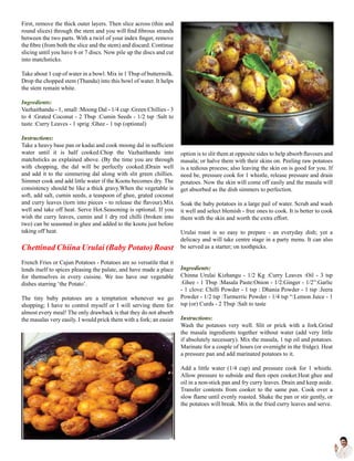 First, remove the thick outer layers. Then slice across (thin and
round slices) through the stem and you will find fibrous strands
between the two parts. With a twirl of your index finger, remove
the fibre (from both the slice and the stem) and discard. Continue
slicing until you have 6 or 7 discs. Now pile up the discs and cut
into matchsticks.
Take about 1 cup of water in a bowl. Mix in 1 Tbsp of buttermilk.
Drop the chopped stem (Thandu) into this bowl of water. It helps
the stem remain white.
Ingredients:
Vazhaithandu - 1, small :Moong Dal - 1/4 cup :Green Chillies - 3
to 4 :Grated Coconut - 2 Tbsp :Cumin Seeds - 1/2 tsp :Salt to
taste :Curry Leaves - 1 sprig :Ghee - 1 tsp (optional)
Instructions:
Take a heavy base pan or kadai and cook moong dal in sufficient
water until it is half cooked.Chop the Vazhaithandu into
matchsticks as explained above. (By the time you are through
with chopping, the dal will be perfectly cooked.)Drain well
and add it to the simmering dal along with slit green chillies.
Simmer cook and add little water if the Kootu becomes dry. The
consistency should be like a thick gravy.When the vegetable is
soft, add salt, cumin seeds, a teaspoon of ghee, grated coconut
and curry leaves (torn into pieces - to release the flavour).Mix
well and take off heat. Serve Hot.Seasoning is optional. If you
wish the curry leaves, cumin and 1 dry red chilli (broken into
two) can be seasoned in ghee and added to the kootu just before
taking off heat.
Chettinad Chiina Urulai (Baby Potato) Roast
French Fries or Cajun Potatoes - Potatoes are so versatile that it
lends itself to spices pleasing the palate, and have made a place
for themselves in every cuisine. We too have our vegetable
dishes starring ‘the Potato’.
The tiny baby potatoes are a temptation whenever we go
shopping; I have to control myself or I will serving them for
almost every meal! The only drawback is that they do not absorb
the masalas very easily. I would prick them with a fork; an easier
option is to slit them at opposite sides to help absorb flavours and
masala; or halve them with their skins on. Peeling raw potatoes
is a tedious process; also leaving the skin on is good for you. If
need be, pressure cook for 1 whistle, release pressure and drain
potatoes. Now the skin will come off easily and the masala will
get absorbed as the dish simmers to perfection.
Soak the baby potatoes in a large pail of water. Scrub and wash
it well and select blemish - free ones to cook. It is better to cook
them with the skin and worth the extra effort.
Urulai roast is so easy to prepare - an everyday dish; yet a
delicacy and will take centre stage in a party menu. It can also
be served as a starter; on toothpicks.
Ingredients:
Chinna Urulai Kizhangu - 1/2 Kg :Curry Leaves :Oil - 3 tsp
:Ghee - 1 Tbsp :Masala Paste:Onion - 1/2:Ginger - 1/2”:Garlic
- 1 clove: Chilli Powder - 1 tsp : Dhania Powder - 1 tsp :Jeera
Powder - 1/2 tsp :Turmerric Powder - 1/4 tsp “:Lemon Juice - 1
tsp (or) Curds - 2 Tbsp :Salt to taste
Instructions:
Wash the potatoes very well. Slit or prick with a fork.Grind
the masala ingredients together without water (add very little
if absolutely necessary). Mix the masala, 1 tsp oil and potatoes.
Marinate for a couple of hours (or overnight in the fridge). Heat
a pressure pan and add marinated potatoes to it.
Add a little water (1/4 cup) and pressure cook for 1 whistle.
Allow pressure to subside and then open cooker.Heat ghee and
oil in a non-stick pan and fry curry leaves. Drain and keep aside.
Transfer contents from cooker to the same pan. Cook over a
slow flame until evenly roasted. Shake the pan or stir gently, or
the potatoes will break. Mix in the fried curry leaves and serve.
 