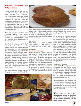 Karma 22
Karupatti Paniyaram for
Pillayar Nombu
Pillayar Nombu falls on the 21st day
after Thiru Karthigai, when ‘Sashti’
thithi coincides with ‘Sadhayam’
(star - Nakshatram). There are various
stories told by elders about this festival,
celebrated all over the world by
Nagarathar’s. Being traders by profession,
we celebrate this Nombu in the evening.
In foreign countries, and now in cities
like Chennai, Nagarathaar’s get together
at their Sangam or in a common place and
celebrate it together.
Appa told me that Chettiars were
“Samana’s” (people who follow
Buddhism) who later converted to
“Saivam” at Thiruvannamalai, when
they migrated from Kanchipuram to
Kaveripoompattinam.
The ‘Thiri’is lit and taken alive. The ‘Ilai”
is in the shape of a small mountain - the
simplest form of Lord Ganesha.We offer
Aval Pori, Arisi Pori, Ellu Pori, Chola
Pori and Kambu Pori; along with Cheedai
(representing Athikkai/Aalangai), Vadai,
and Paniyaram (Karuppatti Paniyaram).
Avarampoo, Kannupillai poo and Ma-
Ilai form a bouquet. This is offered to
the diety and on the next day, it adorns
our Vaasal (doorway). The Ilai-Maavu is
made of Jaggery or Karupatti and Rice
flour. 21 threads form the ‘thiri’ that is
drawn from a new, preferably unbleached
cotton Veshti.
The fasting does not happen now, but
this pooja is revered and celebrated. The
eldest in the family will do the honours.
He will wear a ‘Thalapa” (head gear) and
take the Ilai first. Then he will give the
lit “ehlai” to all the others in the family/
community. This year we celebrated the
same at Periamma’s.
Ingredients:
Raw Rice - 2 cups :Karupatti
(Palm Jaggery) - 1 cup:Elaichi - 2,
powdered:Water”: Oil for deep frying
Ingredients:
For the Maavu (Dough):
Soak Raw Rice for 3 hours. Drain well
and spread on a white cloth to remove
moisture thoroughly.Grind the rice in
batches to get a fine powder. Sieve. Return
the granules in the sieve to the mixie to
be ground further.Repeat process with
the entire rice. Keep aside.Roughly chop
palm jaggery. Place in a heavy bottomed
pan with very little water and bring it
a boil.Allow to dissolve completely,
mashing the bits in the syrup. Add elaichi
to it.Cook until it thickens a little (should
be syrupy).Strain and cool slightly.Mix
into the prepared flour and bind to get a
firm dough. Keep aside.
NOTE - Do not be tempted to add more
syrup, as the dough will become so loose
that you cannot shape it.At this stage, we
removeaportionofthedoughforthe“Ilai”
maavu; mix it with little ghee and keep it
aside for the Pooja.Prasadham (Athikkai
21 nos, Alangai 21 nos, Paniyaram 5 nos,
Vadai 5 nos) for the diety is prepared in
ghee. Nadu Veetu Kolam is drawn on the
floor. When dry, the stove is placed on it.
We then blow the conch before starting
to make the Palagarams. Take a small
Kadai and pour about 3/4 cup of ghee.
Heat it over a medium flame and make
the Cheedai first; then the paniyaram and
finally the Vadai.
To make the Paniyaram:
Take the thick Maavu (as prepared above)
in a shallow dish. Add water as required
and thin it down to a thick batter.Check
taste for sweetness and add extra syrup
if needed.Heat oil in a shallow, flat based
pan.Pour a ladleful of the batter into the
oil. Use a quick and short motion; and
hold the ladle close to the oil.
The Paniyaram will float to the top. Turn
it over and cook for a minute or two.Flip
over once again and drain it by holding
the ladle against the sides of the Pan.Place
it on a plate (elevated on one side to help
drain the oozing oil).
Note:
My grandmother would add soaked and
steamed moong dal into the batter for a
softer Paniyaram. Left-over Paniyaram
can be stored in the fridge. Next day,
steam cook and enjoy!
 