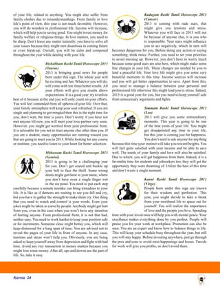 Karma 24
of your life, related to anything. You might also suffer from
family clashes due to misunderstandings. From family or love
life’s point of view, this year is not much favorable. However,
you will do wonders in professional life. Income will increase,
which will help you in saving good. You might invest money for
family welfare or religious things. In love matters, you need to
be sharp. Don’t leave any matter leniently; you have to solve all
your issues because they might turn disastrous in coming future
or even break-up. Overall, you will be calm and composed
throughout the year while dealing with your life.
Rishabham Rashi Tamil Horoscope 2013
(Taurus)
2013 is bringing good news for people
born under this sign. The whole year will
be exciting and fun. Whatever you will do,
will come with ten times better results. All
your efforts will give you results above
expectations. It is a good year; try to utilize
best of it because at the end you will only count on your efforts.
You will feel contended from all spheres of your life. Over that,
your family atmosphere will keep your soul refreshed. If you are
single and planning to get mingled then this is the right time for
you, don’t wait, the time is yours. Don’t worry if you have not
met anyone till now, you will meet your love partner very soon.
However, you might get worried from your professional front.
It is advisable for you not to trust anyone else other than you. If
you are a student, many opportunities are running toward you
that are going to meet you in 2013. While looking for any course
or institute, you need to listen to your heart for better selection.
Mithunam Rashi Tamil Horoscope 2013
(Gemini)
2013 is going to be a challenging year
for you. Don’t get scared and buckle up
your belt to face the thrill. Some wrong
deeds might get fame in your name, where
you don’t have even a single finger wet
in the sin pond. You need to put each step
carefully because a minute mistake can bring tornadoes to your
life. It is like as if demons are waiting to see you fall and cry,
but you have to gather the strength to make them cry. One thing
that you need to watch and control is your words. Even your
jokes might be taken as curse by people.Anybody might get hurt
from you, even in the case when you won’t have any intention
of hurting anyone. From professional front, it is not that bad,
neither easy. You need to work harder to keep your position safe
or for increments. Someone close might betray you, which will
keep distressed for a long span of time. You are advised not to
reveal the pages of your life in front of anyone. In any case,
tensions and stress won’t help you. Obviously, you are being
asked to keep yourself away from depression and fight with bad
time. Avoid any risy transaction in money matters because you
might lose some money. After all, ups and downs are the part of
life. So, take it easy.
Kadagam Rashi Tamil Horoscope 2013
(Cancer)
2013 is coming with rude stars, that
might give you tensions and stress.
Whatever you will face in 2013 will not
be because of anyone else, it is you who
is responsible. Your stars might influence
you to act negatively, which in turn will
becomes dangerous for you. Before doing any action or saying
something, think twice. Further, you need to set your priorities
to avoid messing up. However, you don’t have to worry much
because some good stars are also here, which might make some
fine changes in your life. These changes are needed by you to
lead a peaceful life. Your love life might give you some very
beautiful moments in this time. Income sources will increase
and you will get better opportunities to save. Apart from this,
you need to manage a balance between your personal and
professional life otherwise this might lead you to stress. Indeed,
2013 is a good year for you, but you need to keep yourself safe
from unnecessary arguments and fights.
Simmam Rashi Tamil Horoscope 2013
(Leo)
2013 will give you some extraordinary
moments. This year is going to be one
of the best years of your life. You might
get disappointed any time in your life,
but this year is coming just for happiness.
You don’t need to ask anyone for anything
because this time your instinct will take you toward heights. You
will feel quite satisfied with your income and be able to save
well. The needs of your family and love will also be satisfied.
Due to which, you will get happiness from them. Indeed, it is a
favorable time for students and jobseekers too; they will get the
opportunity they were dreaming of. Utilize the best of this time
and don’t waste a single moment.
Kanni Rashi Tamil Horoscope 2013
(Virgo)
People born under this sign are known
for their wisdom and perfection. This
year, you might decide to take a break
from your moribund life to space out for
yourself. You will realize the importance
of love and the people you love. Spending
time with your loved ones will help you with mental peace. Your
excellence makes everything done by you perfect. People will
praise you for your work at workplace. Promotion can also be
seen. You are an expert and know how to balance things in life.
This will keep your schedule busy throughout the year, but still
you will stay happy. Before investing anywhere, just go through
the pros and cons to avoid miss-happenings and losses. Travels
for work will give you profits, so don’t avoid them.
 