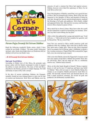 Karma 26
Param Pujya Swamiji Sri Selvam Siddhar
Read the following wonderful Hindu stories which I have
written for our Hindu Children . The same would bring great
spiritual, vedic, hindu, knowledge about our Hinduisam and our
children will not lose our Hindu roots
- H. H Swamiji Seri Selvam Siddhar
Sati and Lord Shiva
According to Hindu view of life, Shiva, the principle male
power, unites with his female counterpart in order to acquire
the ability to create and destroy. The story of Sati and Shiva,
described in the Purana, presents in simple language, the truth
and beauty of such a lofty vedic concept.
In the days of ancient mythology, Brahma, the Prajapati,
mentally created ten sons (manasa putra) to carry out his task
of creation and destruction. Both Shiva and Daksha were the
outcome of such a creation but Shiva had superior powers.
Daksha, however, never liked the supremacy of Shiva. So, he
took Shiva as his rival.
One of the daughters of Daksha, named Sati, was a great devotee
of Shiva. She was beautiful and virtuous. Most of the time Sati
immersed in the thoughts of Shiva and dreamed of being his
wife.Sati, through her sincere and devotional prayers, acquired
the blessings of all gods and goddesses. Shiva finally yielded
and appeared before Sati. She paid her reverence and kneeling
down to Shiva chanted in praise of him.
Shiva asked her to choose a boon. Shiva knew what she would
ask but wanted her to speak for herself.Sati was hesitant, “How
can I say that I want nothing else but Him!”
After a while Sati gathered her courage and started to say, “Lord
will you ----” Shiva did not let Sati complete her question, and
he blessed her, “Be my consort Sati.”
Soon Sati was married to Shiva amidst numerous gods and
goddesses.After the wedding, Shiva took Sati to Kailas where
they spent many a happy days. Then one day, Shiva requested
Sati to accompany him to Prayag, today’s Allahabad, to attend a
fire- worship ceremony or Yagna.When Shiva entered the Yagna
hall, every one stood up to pay respect.
After some time Daksha entered the Yagna hall. Everyone stood
up to pay respect except Shiva. Daksha felt insulted.”How dare
my son-in-law, Shiva, did not stand up! This is a deliberate
insult to me,” Daksha said to himself.
Shiva, on the other hand, thought to himself, “Being a superior
power, it will not be nice if I stand up, and harm may befall
on Daksha.” Shiva did not mean to insult Daksha.Taking this
instance as an exception, Daksha promised to insult Shiva in
public. He hurriedly returned home and declared that he will
hold a grand sacrificial ceremony. He invited all gods and
goddesses, but deliberately excluded Shiva.
 