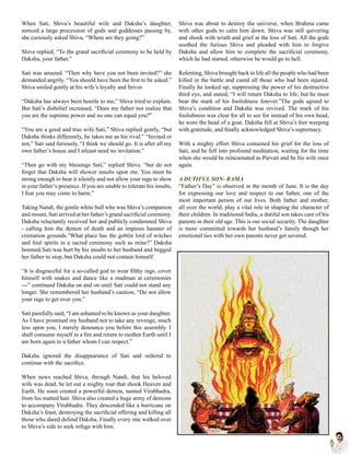 When Sati, Shiva’s beautiful wife and Daksha’s daughter,
noticed a large procession of gods and goddesses passing by,
she curiously asked Shiva, “Where are they going?”
Shiva replied, “To the grand sacrificial ceremony to be held by
Daksha, your father.”
Sati was amazed. “Then why have you not been invited?” she
demanded angrily. “You should have been the first to be asked.”
Shiva smiled gently at his wife’s loyalty and fervor.
“Daksha has always been hostile to me,” Shiva tried to explain.
But Sati’s disbelief increased, “Does my father not realize that
you are the supreme power and no one can equal you?”
“You are a good and true wife Sati,” Shiva replied gently, “but
Daksha thinks differently, he takes me as his rival.” “Invited or
not,” Sati said furiously, “I think we should go. It is after all my
own father’s house and I atleast need no invitation.”
“Then go with my blessings Sati,” replied Shiva. “but do not
forget that Daksha will shower insults upon me. You must be
strong enough to bear it silently and not allow your rage to show
in your father’s presence. If you are unable to tolerate his insults,
I fear you may come to harm.”
Taking Nandi, the gentle white bull who was Shiva’s companion
and mount, Sati arrived at her father’s grand sacrificial ceremony.
Daksha reluctantly received her and publicly condemned Shiva
- calling him the demon of death and an impious haunter of
cremation grounds.”What place has the goblin lord of witches
and foul spirits in a sacred ceremony such as mine?” Daksha
boomed.Sati was hurt by his insults to her husband and begged
her father to stop, but Daksha could not contain himself.
“It is disgraceful for a so-called god to wear filthy rags, cover
himself with snakes and dance like a madman at ceremonies
---” continued Daksha on and on until Sati could not stand any
longer. She remembered her husband’s caution, “Do not allow
your rage to get over you.”
Sati painfully said, “I am ashamed to be known as your daughter.
As I have promised my husband not to take any revenge, much
less upon you, I merely denounce you before this assembly. I
shall consume myself in a fire and return to mother Earth until I
am born again to a father whom I can respect.”
Daksha ignored the disappearance of Sati and ordered to
continue with the sacrifice.
When news reached Shiva, through Nandi, that his beloved
wife was dead, he let out a mighty roar that shook Heaven and
Earth. He soon created a powerful demon, named Virabhadra,
from his matted hair. Shiva also created a huge army of demons
to accompany Virabhadra. They descended like a hurricane on
Daksha’s feast, destroying the sacrificial offering and killing all
those who dared defend Daksha. Finally every one walked over
to Shiva’s side to seek refuge with him.
Shiva was about to destroy the universe, when Brahma came
with other gods to calm him down. Shiva was still quivering
and shook with wrath and grief at the loss of Sati. All the gods
soothed the furious Shiva and pleaded with him to forgive
Daksha and allow him to complete the sacrificial ceremony,
which he had started, otherwise he would go to hell.
Relenting, Shiva brought back to life all the people who had been
killed in the battle and cured all those who had been injured.
Finally he looked up, suppressing the power of his destructive
third eye, and stated, “I will return Daksha to life, but he must
bear the mark of his foolishness forever.”The gods agreed to
Shiva’s condition and Daksha was revived. The mark of his
foolishness was clear for all to see for instead of his own head,
he wore the head of a goat. Daksha fell at Shiva’s feet weeping
with gratitude, and finally acknowledged Shiva’s supremacy.
With a mighty effort Shiva contained his grief for the loss of
Sati, and he fell into profound meditation, waiting for the time
when she would be reincarnated as Parvati and be his wife once
again.
A DUTIFUL SON- RAMA
“Father’s Day” is observed in the month of June. It is the day
for expressing our love and respect to our father, one of the
most important person of our lives. Both father and mother,
all over the world, play a vital role in shaping the character of
their children. In traditional India, a dutiful son takes care of his
parents in their old age. This is our social security. The daughter
is more committed towards her husband’s family though her
emotional ties with her own parents never get severed.
 