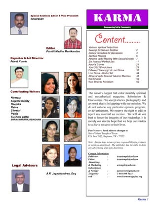 Karma 1
Special Sections Editor & Vice President
Ilavarasan
Editor
Pundit Madhu Manikandan
Reporter & Art Director
Priest Kumar
Contributing Writers
Legal Advisors
Nirmala
Sujatha Reddy
Deepika
Raina
Sheetal
Pooja
Sushma pattel
SHAMA PARARAJASINGHAM
A.P. Jayachandran, Esq
The nation’s largest full color monthly spiritual
and metaphysical magazine. Submission &
Disclaimers: Weacceptarticles,photography,and
art work that is in keeping with our mission. We
do not endorse any particular opinion, program,
or advertisement. We reserve the right to edit or
reject any material we receive. We will do our
best to honor the integrity of our readership. It is
merely our sincere hope that we help our readers
to achieve success in their lives.
Post Masters: Send address changes to
Shiva Vishnu Temple of Texas
P.O. Box 2602, Baytown, TX - 77522
Note: Karma does not accept any responsibility for products
or services advertised. The publisher has the right to deny
any advertising at its sole discretion.
Contact Information
Publisher 		 : 	 texastemple@aol.com
Editor 		 : 	 texastemple@aol.com
Advertising
& Marketing 	 :	 avtemple@aol.com
Subscription
& Postage 		 : 	 parutower@gmail.com
Telephone 		 : 	 1-888-808-1418
web 		 : 	 www.karmamagazine.org
Various spiritual helps from
Swamiji Sri Selvam Siddhar	 2
Natural remedies for depression	 3
Spiritual Healing	 5
Atharva Vedic Healing With Sexual Energy 	 7
Six Rules of Perfect Sex	 11
Aachi’s Corner	 21
Your 2013 Predictions	 23
Different “Swaroop” of Lord Shiva		 37
Lord Shiva - God of All 			 44
Atharva Vedic Special Yakshini Mantras	 48
Kali Chalisa 				 52
Kaal Bhairav Ashtakam			 62
Content.........
Karma
Empowering Self & Community
 