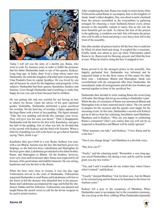 Karma 28
Today I will tell you the story of a dutiful son, Rama, who
went to exile for fourteen years in order to fulfill the promises
that his father Dasharatha made to one of his queens, Kaikeyi.
Long long ago, in India, there lived a king whose name was
Dasharatha. He ruled the kingdom of Koshal (part of present day
Uttar Pradesh) from its capital Ayodhya. He was loved by one
and all because he cared for the happiness and prosperity of his
subjects. Dasharatha had three queens, Kaushalya, Kaikeyi and
Sumitra. Even though Dasharatha had everything to make him
happy he was very sad at heart because had no children.
He was getting old, and was worried for not having an heir
to inherit his throne. Upon the advice of his guru (spiritual
guide), Vashishtha, Dasharatha performed a great sacrificial
fire worship. On the final day of worship, a figure appeared in
the huge flame with a bowl of rice pudding. The figure intoned,
“Take this rice pudding and divide this amongst your wives.
They will give you the sons you desire.” Then it disappeared.
Dasharatha took the bowl to his first wife, Kaushalya, and gave
her half of the pudding. Out of what was left, he divided that
to his second wife Kaikeyi and the third wife Sumitra. When a
little bit of pudding was still in the bowl, he gave that to Sumitra
saying “Here, finish it up.”
Kaushalya duly gave birth to a son, Rama. Kaikeyi was next,
with a son Bharat. Sumitra was the last. She had been given two
helpings, so she had twin boys, Lakshmana and Shatrughan.As
the boys grew older, Lakshmana got attached to his eldest brother,
Rama, and Shatrughan to Bharat. All the brothers, however,
were very close and loved each other. Rama was respected by all
because of his good nature and truthful character. He was strong,
handsome and was the heir to the throne.
When the boys were close to sixteen, it was one day, sage
Vishwamitra arrived in the court of Dasharatha. Vishwamitra
requested Dasharatha to send Rama and Lakshmana with him to
the forest to kill the demons who disturbed him in his prayers.
Rama and Lakshmana accompanied the sage and killed the she-
demon Tadaka and her followers. Vishwamitra was pleased and
taught Rama the sacred verses to call for the divine weapons to
be used to protect justice.
After completing the task, Rama was ready to return home when
Vishwamitra asked Rama to accompany him to the kingdom of
Janak. Janak’s eldest daughter, Sita, was about to pick a husband
from the princes assembled in the swayambara (a gathering
arranged for choosing a royal husband).Almost every prince
present in the assembly wanted to marry Sita as she was the
most beautiful girl on earth. To choose the best of the princes
in the gathering, a condition was laid. Sita will marry the prince
who will be able to bend and string a very heavy bow left in the
front of the assembly.
One after another all princes tried to lift the bow, but it could not
be lifted, let alone bend and string. It weighed like a mountain.
Finally Janak was about to give up when Vishwamitra asked
Rama to try. Rama took his blessing, prayed, and lifted the bow
at ease. When he tried to string the bow it snapped in two.
Rama proved to be the strongest prince in the assembly. Sita
happily garlanded him. Dasharatha was informed and he
requested Janak to let the three sisters of Sita marry his other
three sons - Lakshman, Bharat and Shatrughan. Janak was
overwhelmed with the unexpected offer from Dasharatha. He
immediately made all arrangements and all the four brothers got
married together in front of the sacrificial fire.
Dasharatha then decided to retire making Rama the crown king
of Koshal. But things did not go according to Dashratha’s plan.
When the day of coronation of Rama was announced Bharat and
Shatrughan were at their maternal uncle’s place. The city started
to prepare for the occasion and the queens were happy for the
oncoming event. At this time, Dasharatha’s second wife Kaikeyi
got an ill advice from her scheming, hunchback maid Manthara.
Manthara said to Kaikeyi, “Why are you happy in celebrating
Rama’s coronation? Don’t you realize that you will not be as
respected as Kaushalya and Bharat will be totally ignored.”
“What nonsense you talk,” said Kaikeyi, “I love Rama and he
is the heir.”
“Not if you change things” said Manthara in a devilish voice.
“But, how can I?”
“Easily,” said the scheming maid, “Remember, a very long ago,
you saved Dasharatha’s life during a war, and he said he would
grant you any two wishes.”
“Yes, and I said I would ask for my wishes later, when I knew
what I wanted,” said Kaikeyi.
“Exactly” shouted Manthara “Ask for them now. Ask for Bharat
to be crowned king and for Rama to be banished to the forest for
fourteen years.”
Kaikeyi fell a prey to the conspiracy of Manthara. When
Dasharatha came to accompany her to the coronation ceremony,
she was lying on the floor, sobbing.When Dasharatha repeatedly
 