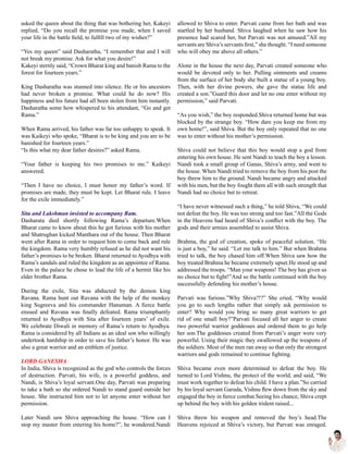 asked the queen about the thing that was bothering her, Kakeyi
replied, “Do you recall the promise you made, when I saved
your life in the battle field, to fulfill two of my wishes?”
“Yes my queen” said Dasharatha, “I remember that and I will
not break my promise. Ask for what you desire!”
Kakeyi sternly said, “Crown Bharat king and banish Rama to the
forest for fourteen years.”
King Dasharatha was stunned into silence. He or his ancestors
had never broken a promise. What could he do now? His
happiness and his future had all been stolen from him instantly.
Dasharatha some how whispered to his attendant, “Go and get
Rama.”
When Rama arrived, his father was far too unhappy to speak. It
was Kaikeyi who spoke, “Bharat is to be king and you are to be
banished for fourteen years.”
“Is this what my dear father desires?” asked Rama.
“Your father is keeping his two promises to me.” Kaikeyi
answered.
“Then I have no choice, I must honor my father’s word. If
promises are made, they must be kept. Let Bharat rule. I leave
for the exile immediately.”
Sita and Lakshman insisted to accompany Ram.
Dasharata died shortly following Rama’s departure.When
Bharat came to know about this he got furious with his mother
and Shatrughan kicked Manthara out of the house. Then Bharat
went after Rama in order to request him to come back and rule
the kingdom. Rama very humbly refused as he did not want his
father’s promises to be broken. Bharat returned to Ayodhya with
Rama’s sandals and ruled the kingdom as an appointee of Rama.
Even in the palace he chose to lead the life of a hermit like his
elder brother Rama.
During the exile, Sita was abducted by the demon king
Ravana. Rama hunt out Ravana with the help of the monkey
king Sugreeva and his commander Hanuman. A fierce battle
ensued and Ravana was finally defeated. Rama triumphantly
returned to Ayodhya with Sita after fourteen years’ of exile.
We celebrate Diwali in memory of Rama’s return to Ayodhya.
Rama is considered by all Indians as an ideal son who willingly
undertook hardship in order to save his father’s honor. He was
also a great warrior and an emblem of justice.
LORD GANESHA
In India, Shiva is recognized as the god who controls the forces
of destruction. Parvati, his wife, is a powerful goddess, and
Nandi, is Shiva’s loyal servant.One day, Parvati was preparing
to take a bath so she ordered Nandi to stand guard outside her
house. She instructed him not to let anyone enter without her
permission.
Later Nandi saw Shiva approaching the house. “How can I
stop my master from entering his home?”, he wondered.Nandi
allowed to Shiva to enter. Parvati came from her bath and was
startled by her husband. Shiva laughed when he saw how his
presence had scared her, but Parvati was not amused.”All my
servants are Shiva’s servants first,” she thought. “I need someone
who will obey me above all others.”
Alone in the house the next day, Parvati created someone who
would be devoted only to her. Pulling ointments and creams
from the surface of her body she built a statue of a young boy.
Then, with her divine powers, she gave the statue life and
created a son.”Guard this door and let no one enter without my
permission,” said Parvati.
“As you wish,” the boy responded.Shiva returned home but was
blocked by the strange boy. “How dare you keep me from my
own home!”, said Shiva. But the boy only repeated that no one
was to enter without his mother’s permission.
Shiva could not believe that this boy would stop a god from
entering his own house. He sent Nandi to teach the boy a lesson.
Nandi took a small group of Ganas, Shiva’s army, and went to
the house. When Nandi tried to remove the boy from his post the
boy threw him to the ground. Nandi became angry and attacked
with his men, but the boy fought them all with such strength that
Nandi had no choice but to retreat.
“I have never witnessed such a thing,” he told Shiva, “We could
not defeat the boy. He was too strong and too fast.”All the Gods
in the Heavens had heard of Shiva’s conflict with the boy. The
gods and their armies assembled to assist Shiva.
Brahma, the god of creation, spoke of peaceful solution. “He
is just a boy,” he said. “Let me talk to him.” But when Brahma
tried to talk, the boy chased him off.When Shiva saw how the
boy treated Brahma he became extremely upset.He stood up and
addressed the troops. “Man your weapons! The boy has given us
no choice but to fight!”And so the battle continued with the boy
successfully defending his mother’s house.
Parvati was furious.”Why Shiva?!?” She cried, “Why would
you go to such lengths rather that simply ask permission to
enter? Why would you bring so many great warriors to get
rid of one small boy?”Parvati focused all her anger to create
two powerful warrior goddesses and ordered them to go help
her son.The goddesses created from Parvati’s anger were very
powerful. Using their magic they swallowed up the weapons of
the soldiers. Most of the men ran away so that only the strongest
warriors and gods remained to continue fighting.
Shiva became even more determined to defeat the boy. He
turned to Lord Vishnu, the protect of the world, and said, “We
must work together to defeat his child. I have a plan.”So carried
by his loyal servant Garuda, Vishnu flew down from the sky and
engaged the boy in fierce combat.Seeing his chance, Shiva crept
up behind the boy with his golden trident raised...
Shiva threw his weapon and removed the boy’s head.The
Heavens rejoiced at Shiva’s victory, but Parvati was enraged.
 