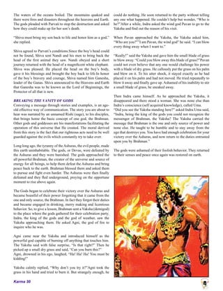 Karma 30
The waters of the oceans boiled. The mountains quaked and
there were fires and disasters throughout the heavens and Earth.
The gods pleaded with Parvati to stop the destruction and asked
how they could make up for her son’s death.
“Shiva must bring my son back to life and honor him as a god,”
she replied.
Shiva agreed to Parvati’s conditions.Since the boy’s head could
not be found, Shiva sent Nandi and his men to bring back the
head of the first animal they saw. Nandi obeyed and a short
journey returned with the head of a magnificent white elephant.
Shiva was pleased. He placed the head on the boy’s body,
gave it his blessings and brought the boy back to life.In honor
of the boy’s bravery and courage, Shiva named him Ganesha,
leader of the Ganas. Shiva announced to the Heavens and Earth
that Ganesha was to be known as the Lord of Beginnings, the
Protector of all that is new.
BREAKING THE VANITY OF GODS
Conveying a message through stories and examples, is an age-
old effective way of communication. The story you are about to
hear was narrated by an unnamed Rishi (sage), to his disciples,
that brings home the basic concept of one god, the Brahman.
Other gods and goddesses are his manifestations facilitating the
operation of this universe that He created. The moral derived
from this story is the fact that our righteous acts need to be well
guarded against the evils which constantly try to take over.
Long long ago, the tyranny of the Ashuras, the evil people, made
this earth uninhabitable. The gods, or Devas, were defeated by
the Ashuras and they were banished. The gods approached the
all powerful Brahman, the creator of the universe and source of
energy for all beings, to help them defeat the Ashuras and bring
peace back to the earth. Brahman blessed them and asked them
to pursue and fight even harder. The Ashuras were then finally
defeated and they fled underground, preying on the opportune
moment to rise above again.
The Gods began to celebrate their victory over the Ashuras and
became boastful of their power forgetting that it came from the
one and only source, the Brahman. In fact they forgot their duties
and became engaged in drinking, merry making and licentious
behavior. So, to give a lesson, Brahman sent a Yaksha (demigod)
to the place where the gods gathered for their celebration party.
Indra, the king of the gods and the god of weather, saw the
Yaksha approaching them. He asked Agni, the god of fire to
inquire who he was.
Agni came near the Yaksha and introduced himself as the
powerful god capable of burning off anything that touches him.
The Yaksha said with false surprise, “Is that right?” Then he
picked up a small dry grass and said, “Can you burn this?”
Agni, drowned in his ego, laughed, “Ha! Ha! Ha! You must be
kidding!”
Yaksha calmly replied, “Why don’t you try it?”Agni took the
grass in his hand and tried to burn it. But strangely enough, he
could do nothing. He soon returned to the party without telling
any one what happened. He couldn’t help but wonder, “Who is
he?”After a while, Indra asked the wind god Pavan to go to the
Yaksha and find out the reason of his visit.
When Pavan approached the Yaksha, the Yaksha asked him,
“Who are you?””I am Pavan, the wind god” he said. “I can blow
every thing away when I want to.”
“Really!” said the Yaksha and gave him the small blade of grass
to blow away. “Could you blow away this blade of grass?”Pavan
could not even believe that any one would challenge his power
with a blade of dry grass. He callously put the grass on his palm
and blew on it. To his utter shock, it stayed exactly as he had
placed it on his palm and had not moved. He tried repeatedly to
blow it away and finally gave up. Ashamed of his inability to stir
a small blade of grass, he sneaked away.
Then Indra came himself. As he approached the Yaksha, it
disappeared and there stood a woman. She was none else than
Indra’s conscience (self acquired knowledge), called Uma.
“Did you see the Yaksha standing here?” asked Indra.Uma said,
“Indra, being the king of the gods you could not recognize the
messenger of Brahman, the Yaksha? The Yaksha carried the
message that Brahman is the one and only source of power and
none else. He taught to be humble and to stay away from the
ego that destroys you. You have had enough celebration for your
victory over the Ashuras, and now return to the duties entrusted
upon you by Brahman.”
The gods were ashamed of their foolish behavior. They returned
to their senses and peace once again was restored on earth.
 