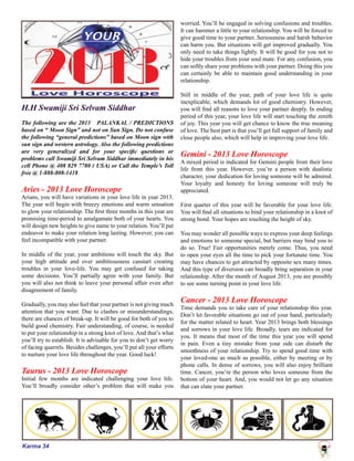 Karma 34
H.H Swamiji Sri Selvam Siddhar
The following are the 2013 PALANKAL / PREDICTIONS
based on “ Moon Sign” and not on Sun Sign. Do not confuse
the following “general predictions” based on Moon sign with
sun sign and western astrology. Also the following predictions
are very generalized and for your specific questions or
problems call Swamiji Sri Selvam Siddhar immediately in his
cell Phone @ 408 829 7780 ( USA) or Call the Temple’s Toll
free @ 1-888-808-1418
Aries - 2013 Love Horoscope
Arians, you will have variations in your love life in year 2013.
The year will begin with breezy emotions and warm sensation
to glow your relationship. The first three months in this year are
promising time-period to amalgamate both of your hearts. You
will design new heights to give name to your relation. You’ll put
endeavor to make your relation long lasting. However, you can
feel incompatible with your partner.
In middle of the year, your ambitions will touch the sky. But
your high attitude and over ambitiousness canstart creating
troubles in your love-life. You may get confused for taking
some decisions. You’ll partially agree with your family. But
you will also not think to leave your personal affair even after
disagreement of family.
Gradually, you may also feel that your partner is not giving much
attention that you want. Due to clashes or misunderstandings,
there are chances of break-up. It will be good for both of you to
build good chemistry. Fair understanding, of course, is needed
to put your relationship in a strong knot of love. And that’s what
you’ll try to establish. It is advisable for you to don’t get worry
of facing quarrels. Besides challenges, you’ll put all your efforts
to nurture your love life throughout the year. Good luck!
Taurus - 2013 Love Horoscope
Initial few months are indicated challenging your love life.
You’ll broadly consider other’s problem that will make you
worried. You’ll be engaged in solving confusions and troubles.
It can hammer a little to your relationship. You will be forced to
give good time to your partner. Seriousness and harsh behavior
can harm you. But situations will get improved gradually. You
only need to take things lightly. It will be good for you not to
hide your troubles from your soul mate. For any confusion, you
can softly share your problems with your partner. Doing this you
can certainly be able to maintain good understanding in your
relationship.
Still in middle of the year, path of your love life is quite
inexplicable, which demands lot of good chemistry. However,
you will find all reasons to love your partner deeply. In ending
period of this year, your love life will start touching the zenith
of joy. This year you will get chance to know the true meaning
of love. The best part is that you’ll get full support of family and
close people also, which will help in improving your love life.
Gemini - 2013 Love Horoscope
A mixed period is indicated for Gemini people from their love
life front this year. However, you’re a person with dualistic
character, your dedication for loving someone will be admired.
Your loyalty and honesty for loving someone will truly be
appreciated.
First quarter of this year will be favorable for your love life.
You will find all situations to bind your relationship in a knot of
strong bond. Your hopes are touching the height of sky.
You may wonder all possible ways to express your deep feelings
and emotions to someone special, but barriers may bind you to
do so. True! Fair opportunities merely come. Thus, you need
to open your eyes all the time to pick your fortunate time. You
may have chances to get attracted by opposite sex many times.
And this type of diversion can broadly bring separation in your
relationship. After the month of August 2013, you are possibly
to see some turning point in your love life.
Cancer - 2013 Love Horoscope
Time demands you to take care of your relationship this year.
Don’t let favorable situations go out of your hand, particularly
for the matter related to heart. Year 2013 brings both blessings
and sorrows in your love life. Broadly, tears are indicated for
you. It means that most of the time this year you will spend
in pain. Even a tiny mistake from your side can disturb the
smoothness of your relationship. Try to spend good time with
your loved-one as much as possible, either by meeting or by
phone calls. In dense of sorrows, you will also enjoy brilliant
time. Cancer, you’re the person who loves someone from the
bottom of your heart. And, you would not let go any situation
that can elate your partner.
 