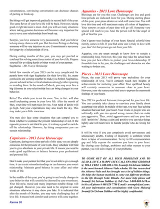 Karma 36
circumstances, convincing conversation can decrease chances
of parting or break-up.
But things will get improved gradually in second half of the year.
The same flavor of your love life will be back. However, taking
good or right decision is must.And, you will see many situations
where taking genuine decisions will become very important for
you to save your relationship from break-up.
Scorpio, you love someone very passionately. And you believe
to keep many choices with you. But this time flirting or ditching
someone will be very injurious to you. Commitment is necessary
for longevity of relationship of love.
During ending months of this year, you may get puzzled or
confused for solving some fussy matter of your love life. Prepare
yourself for avoiding harsh or bitter words of your partner.
Sagittarius - 2013 Love Horoscope
Initial few months of year 2013 can be very complicated for
people born with sign Sagittarius for their love-life. So, many
confusions are coming together to make you bother. Sagittarius,
you are advised to face critical situations strongly rather ignoring
or avoiding them. In the month of March, you may even face a
big dilemma in your relationship that can bring changes in your
behavior.
Relax! The whole year is not the same. You, in fact, will also
smell enchanting aroma in your love life. After the month of
May, your time will turn nice for you. Your need of desire will
go high. And your expectations may also touch the sky. This
may make you a little voracious.
You may also face some situations that can compel you to
think whether to continue the present relationship or not. If the
opposite person is not ideal to you, it is always good to switch-
off the relationship. However, by doing compromise you can
sustain relationship.
Capricorn - 2013 Love Horoscope
Capricorn, during most time-periods of this year, you are deeply
conscious for the pressure of your work. Busy schedule will bind
you to give attentions in your private life. It means you need to
make good equilibrium or balance between your professional
and personal life.
Don’t make your partner feel that you’re not able to give enough
time, it can create misunderstandings or can hammer your sweet
relationship. Maintain good balance in your affair and other
works of life.
In the middle of this year, you’re going to see lovely changes in
your behavior that will certainly be charmed by your sweetheart.
Your life-style, mood and many important notable things will
get changed. However, you also need to be original in some
situations otherwise it may show you fake. It is indicated that
after the month of October, you may taste challenging face of
love life. It means both comfort and sorrows will come together.
Aquarius - 2013 Love Horoscope
Blessings are for you this year. Challenges are less and good
time-periods are indicated more for you. During starting phase
of this year, your pious desires or wish will come true. You will
love this time and will maximum enjoy all colors of happiness.
Your sorrows or pain of past time will go off. Someone very
special will reach to you. And, the person will be like angel or
gift of God for you.
Don’t ignore true feelings of your heart. Special colorful time
merely comes in life. If you find some one is truly in love with
you, don’t let that person go out from your life.
Aquarius, you are smart enough to know how to sustain a
relationship long. However, this year may take the actual taste
how you put best efforts to protect your love-relationship. If
favorable time is for you, the challenges and obstacles are also
waiting to bother you.
Pisces - 2013 Love Horoscope
Pisces, the year 2013 will prove very melodious for your
relationship of love. You’ll certainly touch new heights of
achievements for nurturing your affair. Your spellbind beauty
will certainly mesmerize to someone close to your heart.
However, your shy nature may bind you to express the mammoth
feelings of your heart.
Year 2013 is predicted fortunate time-period for your love life.
You can certainly take chance to convince your family about
accepting your affair. In middle of the year, you may face aching
situation that can hurt your heart. Your rivals or people who are
unfriendly with you can spread wrong rumors that can make
you aggressive. Thus, avoid aggressiveness and use your best
skill ‘positivity’. Being a calm and positive you can take things
lightly and will learn how to handle people who do wrong for
you.
It will be wise if you can completely avoid nervousness and
unnecessary doubts. Feeling of insecurity is common where
there is lapse of communication. So try to fill communication
gap and fully express the emotions you have in your heart.
By sharing your feelings, problems and other matters to your
partner, you will solve many of your problems.
TO COME OUT OF ALL YOUR PROBLEMS AND TO
LEAD & LIVE A HAPPY LIFE CALL SWAMIJI SIDDHAR
@ TOLL FREE 1-888-808-1418. Swamiji Sri.Selvam Siddhar
is the most learned Atharva Veda scholar. He has researched
the Atharva Veda and has brought out a lot of hidden things.
He helps the human mankind to come out different problems
in the life through Vedic Rituals. For more help please call
Swamiji Sri Selvam Siddhar @ Toll Free 1-888-808-1418.or
in his cell phone # 408 829 7780 E mail:- avtemple@aol.com-.
All your information and consultations with Guru Maharaj
Swamiji Sri Selvam Siddhar will be highly confidential.
 