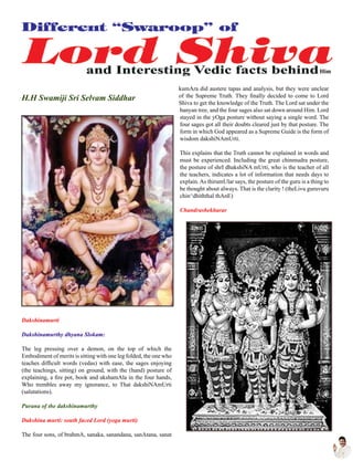 H.H Swamiji Sri Selvam Siddhar
Dakshinamurti
Dakshinamurthy dhyana Slokam:
The leg pressing over a demon, on the top of which the
Embodiment of merits is sitting with one leg folded, the one who
teaches difficult words (vedas) with ease, the sages enjoying
(the teachings, sitting) on ground, with the (hand) posture of
explaining, a fire pot, book and akshamAla in the four hands,
Who trembles away my ignorance, to That dakshiNAmUrti
(salutations).
Purana of the dakshinamurthy
Dakshina murti: south faced Lord (yoga murti)
The four sons, of brahmA, sanaka, sanandana, sanAtana, sanat
kumAra did austere tapas and analysis, but they were unclear
of the Supreme Truth. They finally decided to come to Lord
Shiva to get the knowledge of the Truth. The Lord sat under the
banyan tree, and the four sages also sat down around Him. Lord
stayed in the yOga posture without saying a single word. The
four sages got all their doubts cleared just by that posture. The
form in which God appeared as a Supreme Guide is the form of
wisdom dakshiNAmUrti.
This explains that the Truth cannot be explained in words and
must be experienced. Including the great chinmudra posture,
the posture of shrI dhakshiNA mUrti, who is the teacher of all
the teachers, indicates a lot of information that needs days to
explain.As thirumUlar says, the posture of the guru is a thing to
be thought about always. That is the clarity ! (theLivu guruvuru
chin^dhiththal thAnE)
Chandrashekharar
Him
 