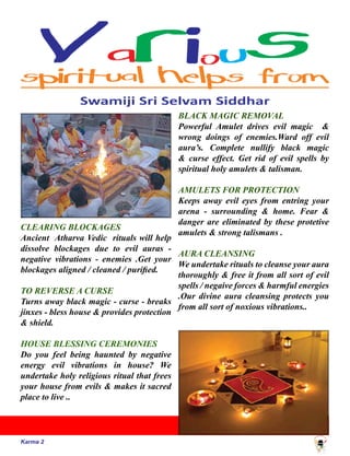 Karma 2
CLEARING BLOCKAGES
Ancient Atharva Vedic rituals will help
dissolve blockages due to evil auras -
negative vibrations - enemies .Get your
blockages aligned / cleaned / purified.
TO REVERSE A CURSE
Turns away black magic - curse - breaks
jinxes - bless house & provides protection
& shield.
HOUSE BLESSING CEREMONIES
Do you feel being haunted by negative
energy evil vibrations in house? We
undertake holy religious ritual that frees
your house from evils & makes it sacred
place to live ..
BLACK MAGIC REMOVAL
Powerful Amulet drives evil magic &
wrong doings of enemies.Ward off evil
aura’s. Complete nullify black magic
& curse effect. Get rid of evil spells by
spiritual holy amulets & talisman.
AMULETS FOR PROTECTION
Keeps away evil eyes from entring your
arena - surrounding & home. Fear &
danger are eliminated by these protetive
amulets & strong talismans .
AURA CLEANSING
We undertake rituals to cleanse your aura
thoroughly & free it from all sort of evil
spells / negaive forces & harmful energies
.Our divine aura cleansing protects you
from all sort of noxious vibrations..
 