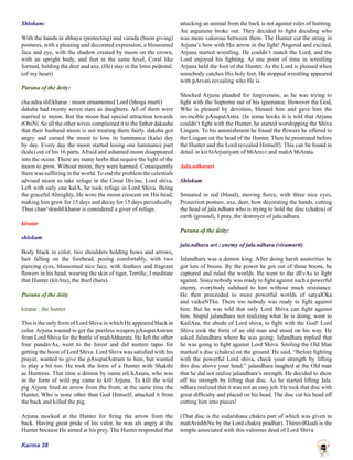 Karma 38
Shlokam:
With the hands in abhaya (protecting) and varada (boon giving)
postures, with a pleasing and decorated expression, a blossomed
face and eye, with the shadow created by moon on the crown,
with an upright body, and feet in the same level, Coral like
formed, holding the deer and axe, (He) stay in the lotus pedestal.
(of my heart)
Purana of the deity:
cha.ndra shEkharar : moon ornamented Lord (bhoga murti)
daksha had twenty seven stars as daughters. All of them were
married to moon. But the moon had special attraction towards
rOhiNi. So all the other wives complained it to the father dakasha
that their husband moon is not treating them fairly. daksha got
angry and cursed the moon to lose its luminance (kala) day
by day. Every day the moon started losing one luminance part
(kala) out of his 16 parts. Afraid and ashamed moon disappeared
into the ocean. There are many herbs that require the light of the
moon to grow. Without moon, they were harmed. Consequently
there was suffering in the world. To end the problem the celestials
advised moon to take refuge in the Great Divine, Lord shiva.
Left with only one kalA, he took refuge in Lord Shiva. Being
the graceful Almighty, He wore the moon crescent on His head,
making him grow for 15 days and decay for 15 days periodically.
Thus chan^drashEkharar is considered a giver of refuge.
kiratar
shlokam
Body black in color, two shoulders holding bows and arrows,
hair falling on the forehead, posing comfortably, with two
piercing eyes, blossomed nice face, with feathers and fragrant
flowers in his head, wearing the skin of tiger, Terrific, I meditate
that Hunter (kirAta), the thief (hara).
Purana of the deity
kiratar : the hunter
This is the only form of Lord Shiva in which He appeared black in
color. Arjuna wanted to get the peerless weapon pAsupatAstram
from Lord Shiva for the battle of mahAbharata. He left the other
four pandavAs, went to the forest and did austere tapas for
getting the boon of Lord Shiva. Lord Shiva was satisfied with his
prayer, wanted to give the pAsupatAstram to him, but wanted
to play a bit too. He took the form of a Hunter with Shakthi
as Huntress. That time a demon by name mUkAsura, who was
in the form of wild pig came to kill Arjuna. To kill the wild
pig Arjuna fired an arrow from the front, at the same time the
Hunter, Who is none other than God Himself, attacked it from
the back and killed the pig.
Arjuna mocked at the Hunter for firing the arrow from the
back. Having great pride of his valor, he was als angry at the
Hunter because He aimed at his prey. The Hunter responded that
attacking an animal from the back is not against rules of hunting.
An argument broke out. They decided to fight deciding who
was more valorous between them. The Hunter cut the string in
Arjuna’s bow with His arrow in the fight! Angered and excited,
Arjuna started wrestling. He couldn’t match the Lord, and the
Lord enjoyed his fighting. At one point of time in wrestling
Arjuna held the foot of the Hunter. As the Lord is pleased when
somebody catches His holy feet, He stopped wrestling appeared
with pArvati revealing who He is.
Shocked Arjuna pleaded for forgiveness, as he was trying to
fight with the Supreme out of his ignorance. However the God,
Who is pleased by devotion, blessed him and gave him the
invincible pAsupatAstra. (In some books it is told that Arjuna
couldn’t fight with the Hunter, he started worshipping the Shiva
Lingam. To his astonishment he found the flowers he offered to
the Lingam on the head of the Hunter. Then he prostrated before
the Hunter and the Lord revealed Himself). This can be found in
detail in kirAtArjuniyam of bhAravi and mahA bhArata.
Jala.ndharari
Shlokam
Smeared in red (blood), moving fierce, with three nice eyes,
Protection posture, axe, deer, bow decorating the hands, cutting
the head of jala.ndhara who is trying to hold the disc (chakra) of
earth (ground), I pray, the destroyer of jala.ndhara.
Purana of the deity:
jala.ndhara ari : enemy of jala.ndhara (viramurti)
Jalandhara was a demon king. After doing harsh austerities he
got lots of boons. By the power he got out of those boons, he
captured and ruled the worlds. He went to the dEvAs to fight
against. Since nobody was ready to fight against such a powerful
enemy, everybody subdued to him without much resistance.
He then proceeded to more powerful worlds of satyalOka
and vaikuNTha. There too nobody was ready to fight against
him. But he was told that only Lord Shiva can fight against
him. Stupid jalandhara not realizing what he is doing, went to
KailAsa, the abode of Lord shiva, to fight with the God! Lord
Shiva took the form of an old man and stood on his way. He
asked Jalandhara where he was going. Jalandhara replied that
he was going to fight against Lord Shiva. Smiling the Old Man
marked a disc (chakra) on the ground. He said, “Before fighting
with the powerful Lord shiva, check your strength by lifting
this disc above your head.” jalandhara laughed at the Old man
that he did not realize jalandhara’s strength. He decided to show
off his strength by lifting that disc. As he started lifting Jala.
ndhara realized that it was not an easy job. He took that disc with
great difficulty and placed on his head. The disc cut his head off
cutting him into pieces!
(That disc is the sudarshana chakra part of which was given to
mahAvishhNu by the Lord chakra pradhar). ThiruviRkudi is the
temple associated with this valorous deed of Lord Shiva
 