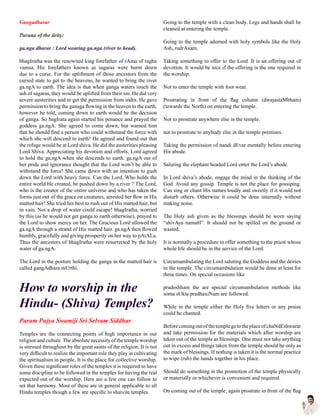 Gangadharar
Purana of the deity:
ga.nga dharar : Lord wearing ga.nga (river to head).
bhagIratha was the renowned king forefather of rAma of raghu
vamsa. His forefathers known as sagaras were burnt down
due to a curse. For the upliftment of those ancestors from the
cursed state to get to the heavens, he wanted to bring the river
ga.ngA to earth. The idea is that when ganga waters touch the
ash of sagaras, they would be uplifted from their sin. He did very
severe austerities and to get the permission from indra. He gave
permission to bring the ganaga flowing in the heaven to the earth,
however he told, coming down to earth would be the decision
of ganga. So bagIrata again started his penance and prayed the
goddess ga.ngA. She agreed to come down, but warned him
that he should find a person who could withstand the force with
which she will descend to earth! He agreed and found out that
the refuge would be at Lord shiva. He did the austerities pleasing
Lord Shiva. Appreciating his devotion and efforts, Lord agreed
to hold the ga.ngA when she descends to earth. ga.ngA out of
her pride and ignorance thought that the Lord won’t be able to
withstand the force! She came down with an intention to gush
down the Lord with heavy force. Can the Lord, Who holds the
entire world He created, be pushed down by a river ? The Lord,
who is the creator of the entire universe and who has taken the
forms just out of the grace on creatures, arrested her flow in His
matted hair! She tried her best to rush out of His matted hair, but
in vain. Not a drop of water could escape! bhagIratha, worried
by this (as he would not get ganga to earth otherwise), prayed to
the Lord to show mercy on her. The Gracious Lord allowed the
ga.ngA through a strand of His matted hair. ga.ngA then flowed
humbly, gracefully and giving prosperity on her way to pAtALa.
Thus the ancestors of bhagIratha were resurrected by the holy
water of ga.ngA.
The Lord in the posture holding the ganga in the matted hair is
called gangAdhara mUrthi.
How to worship in the
Hindu- (Shiva) Temples?
Param Pujya Swamiji Sri Selvam Siddhar
Temples are the connecting points of high importance in our
religion and culture.The absolute necessity of the temple worship
is stressed throughout by the great saints of the religion. It is not
very difficult to realize the important role they play in cultivating
the spiritualism in people. It is the place for collective worship.
Given these significant roles of the temples it is required to have
some discipline to be followed in the temples for having the real
expected out of the worship. Here are a few one can follow to
set that harmony. Most of these are in general applicable to all
Hindu temples though a few are specific to shaivite temples.
Going to the temple with a clean body. Legs and hands shall be
cleaned at entering the temple.
Going to the temple adorned with holy symbols like the Holy
Ash, rudrAxam.
Taking something to offer to the Lord. It is an offering out of
devotion. It would be nice if the offering is the one required in
the worship.
Not to enter the temple with foot wear.
Prostrating in front of the flag column (dwajastaMbham)
(towards the North) on entering the temple.
Not to prostrate anywhere else in the temple.
not to prostrate to anybody else in the temple premises.
Taking the permission of nandi dEvar mentally before entering
His abode.
Saluting the elephant headed Lord enter the Lord’s abode.
In Lord shiva’s abode, engage the mind in the thinking of the
God. Avoid any gossip. Temple is not the place for gossiping.
Can sing or chant His names loudly and sweetly if it would not
disturb others. Otherwise it could be done internally without
making noise.
The Holy ash given as the blessings should be worn saying
“shivAya namaH”. It should not be spilled on the ground or
wasted.
It is normally a procedure to offer something to the priest whose
whole life should be in the service of the Lord.
Circumambulating the Lord saluting the Goddess and the deities
in the temple. The circumambulation would be done at least for
three times. On special occasions like
pradoshham the are special circumambulation methods like
soma sUkta pradhaxiNam are followed.
While in the temple either the Holy five letters or any praise
could be chanted.
BeforecomingoutofthetemplegototheplaceofchaNdEshwarar
and take permission for the materials which after worship are
taken out of the temple as blessings. One must not take anything
out in excess and things taken from the temple should be only as
the mark of blessings. If nothing is taken it is the normal practice
to wipe (rub) the hands together in his place.
Should do something in the promotion of the temple physically
or materially or whichever is convenient and required.
On coming out of the temple, again prostrate in front of the flag
 