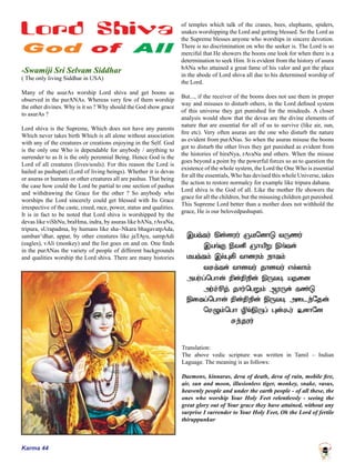Karma 44
-Swamiji Sri Selvam Siddhar
( The only living Siddhar in USA)
Many of the asurAs worship Lord shiva and get boons as
observed in the purANAs. Whereas very few of them worship
the other divines. Why is it so ? Why should the God show grace
to asurAs ?
Lord shiva is the Supreme, Which does not have any parents
Which never takes birth Which is all alone without association
with any of the creatures or creations enjoying in the Self. God
is the only one Who is dependable for anybody / anything to
surrender to as It is the only perennial Being. Hence God is the
Lord of all creatures (lives/souls). For this reason the Lord is
hailed as pashupati (Lord of living beings). Whether it is devas
or asuras or humans or other creatures all are pashus. That being
the case how could the Lord be partial to one section of pashus
and withdrawing the Grace for the other ? So anybody who
worships the Lord sincerely could get blessed with Its Grace
irrespective of the caste, creed, race, power, status and qualities.
It is in fact to be noted that Lord shiva is worshipped by the
devas like viShNu, braHma, indra, by asuras like bANa, rAvaNa,
tripura, sUrapadma, by humans like sha~Nkara bhagavatpAda,
samban^dhar, appar, by other creatures like jaTAyu, sampAdi
(eagles), vAli (monkey) and the list goes on and on. One finds
in the purANas the variety of people of different backgrounds
and qualities worship the Lord shiva. There are many histories
of temples which talk of the cranes, bees, elephants, spiders,
snakes worshipping the Lord and getting blessed. So the Lord as
the Supreme blesses anyone who worships in sincere devotion.
There is no discrimination on who the seeker is. The Lord is so
merciful that He showers the boons one look for when there is a
determination to seek Him. It is evident from the history of asura
bANa who attained a great fame of his valor and got the place
in the abode of Lord shiva all due to his determined worship of
the Lord.
But..., if the receiver of the boons does not use them in proper
way and misuses to disturb others, in the Lord defined system
of this universe they get punished for the misdeeds. A closer
analysis would show that the devas are the divine elements of
nature that are essential for all of us to survive (like air, sun,
fire etc). Very often asuras are the one who disturb the nature
as evident from purANas. So when the asuras misuse the boons
got to disturb the other lives they get punished as evident from
the histories of hiraNya, rAvaNa and others. When the misuse
goes beyond a point by the powerful forces so as to question the
existence of the whole system, the Lord the One Who is essential
for all the essentials, Who has devised this whole Universe, takes
the action to restore normalcy for example like tripura dahana.
Lord shiva is the God of all. Like the mother He showers the
grace for all the children, but the misusing children get punished.
This Supreme Lord better than a mother does not withhold the
grace, He is our belovedpashupati.
Translation:
The above vedic scripture was written in Tamil – Indian
Laguage. The meaning is as follows:
Daemons, kinnaras, deva of death, deva of rain, mobile fire,
air, sun and moon, illusionless tiger, monkey, snake, vasus,
heavenly people and under the earth people - of all these, the
ones who worship Your Holy Feet relentlessly - seeing the
great glory out of Your grace they have attained, without any
surprise I surrender to Your Holy Feet, Oh the Lord of fertile
thiruppunkur
 
