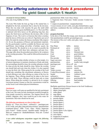 -Swamiji Sri Selvam Siddhar
(The only living Siddhar in USA)
The Lord, Who holds the holy ga~Nga in His matted hair, is
delighted by the holy anointment that is done by the devotees.
When this was done with sincerity He gave the small child
vichAracharuma the great chaNdIsha post (1, 2). The Lord, Who
is adorned with bilva leaves on His glittering long hair, also
enjoys the fresh leaves and flowers the devotees offer in their
fragrance of care. The Lord is so Gracious that when a monkey
shed the leaves of bilva tree on a shiva li~Nga below just out of
habit, He made the monkey the famous muchukun^dha emperor
(3). So are the greatness of flowers and anointment materials.
For the good people would be available the flowers and water
(puNNIyam cheyvArkkup pUvuNdu n^IruNdu) asserts the
sage thirumUlar. We should try to do as much as possible the
worship complete with these holy substances and pure love.
This page talks about the procedure prescribed in the scriptures
as the worship procedure. This could be followed howmuchever
possible.
When doing the worship whether at home or at the temple, it is
of utmost importance to maintain cleanliness of body and mind.
the surroundings should be clean, the worship substances should
be clean ad also the body should be clean. Before the worship
one should bath and wear clean dry clothes. It is also required
to wear the Holy Ash. When going for the worship of the Lord
should take something like amointment substances or flowers
or food offering or any other offering as a token of the love for
the Supreme. These offering should not be taken in the lower
part of the body. These offerings could be kept only at clean
places. When doing the worship it is advised to be in a proper
convenient posture (Asana) so that the concentration would be
on the Sweet Lord without physical disturbances.
Anointment
Pure river water, well water are qualified for the holy anointment
of the Lord. The water for holy anointment would be brought by
clean people escorted by musicians. The fragrant flowers like
pAdhiri, uthpalam, alari, lotus would be put in this water for
anointment. Old water should not be used.
The following anointments are done in that order
Gingily oil : Flour (rice flour) : nellimuLLi : panchagavyam
(Cow’s milk, curd, ghee, dung and urine mixture) : panchamritam
(explained below) : Milk : Curd : Ghee : Honey: Sugarcane
juice: Fruitsl” : Tender coconut : Smellful sandal : shringa nIr :
dhara nir : snapana nir : shankabhiShekam : Holy ash : Cooked
rice : kumba nir
A text called sakalagama sangraham suggest the following
order
1. Oil: panchagavyam: Flour: nellimulli: Turmeric:
panchamritam: Milk: Curd: Ghee: Honey
2. Sugarcane Juice: Fruit juice: Tender coconut: Cooked rice:
Sandal
3. snapan nir panchamritam : rasapanchamritam
A sweet mixture of cow’s milk, curd, ghee (boiled butter), sugar
and honey. (cardamom like nice smelling spices could also be
added.)
pazapanchamritam
In the above if the fruits like mango, jack, banana are added this
fruit panchamritam could be got panchagavyam
The mixture of the cow’s milk, curd, ghee, water and dung.
It is said that
Pure Water 	 fulfils 	 desires
Perfumed oil 	 gives 	 comfort
Milk 	 gives 	 long life
Ghee 	 gives 	 liberated state
Curd 	 gives 	 good children
Honey 	 gives 	 melodious voice
Rice powder 	 frees 	 from debts
Sugar cane juice 	 gives 	 good health
panchamritam 	 gives 	 wealth, body strength
panchagavyam 	 drives off sins
Lemon 	 removes fear of death
Sugar 	 removes enmity
Tender coconut 	 gives 	 enjoyment
Cooked Rice(Annam) gives 	 mejestic life
Sandal 	 gives 	 Lakshmi’s grace
nellimuLLi 	 cures 	 diseases
shankhabhiShekam 	 gives 	 good-deedful life
Offering 	 gives 	 land lordship
thambulam 	 gives 	 comfort
ShoDasha upachAram (Sixteen honors to the God/ Goddesses)
1.	 dhupam (scented smoke)
2.	 dIpam (lamp/light)
3.	 maha dIpam
4.	 naga dIpam
5.	 vrishabha dIpam
6.	 purusha dIpam
7.	 purna kumbam
8.	 pancha dipam 1
9.	 pancha dipam 2
10.	 pancha dipam 3
11.	 pancha dipam 4
12.	 pancha dipam 5 (five lights)
13.	 naxatra dipam
14.	 meru dipam
15.	 karppuram (Camphor)
16.	 mahaniranjanam
 