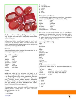Karma 46
Mhadipam could have 11, 9, 7, 5, 3, 1 light plates in the layered
form. dhUpam needs to be shown near the nose and the dIpam
in front of the eyes.
Soft and clean clothes should be used to clad the Lord’s form.
It is said that the offering of clothes would lead to life in shiva
lokam. Sandal mixed with agar, goshtam, saffron, camphor and
rose water could be applied to the Lord.
Ornaments
Any ornament could be used to ornate the Lord any day, but the
following are suggested as speciality.
Days and Ornament Gem
Day	 Ornament
Sunday	 Ruby
Monday	 Pearl
Tuesday	 pavaLam
Wednesday	 Emerald
Thursday	 Topaz
Friday	 Diamond
Saturday	 indra nIlam
Flowers
God’s head should be ever decorated with flower. In the
morning lotus, purachampU, tulasi, navamallikai (jasmine),
n^an^dhiyAvattai, man^thArai, mullai, shaNbakam, punnAgam
are the preferred flowers. In the noon white lotus, araLi, purachu,
tulasi, n^eydhal, bilvam, shanku pushpam, marudhANi,
kovithAram, Oridhaz are best suited. In the evening red
lotus, lily, jasmine, jAti mullai, marukkozun^dhu, vettivEr,
gajakarNikai, tulasi, bilvam are suggested.
There are eight flowers renowned as aShTa puShpam much
preferred for the worship of the Lord. (ettuk kolAmavar
chUdum inamalar). They are
1.	 aRugu
2.	 chaNbakam
3.	 punnAkam
4.	 n^an^dhiyAvattai
5.	 pAdhiri
6.	 brugati
7.	 araLi
8.	 thumbai
Expiry period for the flowers
After plucking the flower the flowers would have to be used for
worship before the following specified number of days.
Lotus	 5 days
araLi 	 3 days
bilvam 	 6 months
tulasi 	 3 months
n^eydhal 	 3 days
shaNbakam 	 1 day
vilamichchai ever 	 (no expiry)
The flowers that were brought in hands, those fell by itself from
the plant, dried up ones, those were smelt, those kept in dirty
places, materials are not to be offered to the Lord. The petals of
the flowers should not be pulled apart while offering. The leaves
could be pulled separately and offered.
Leaves preferred for worship
tulasi
mukiz
shaNbakam
lotus
bilvam
kalhAram
marukkozun^dhu
marudhANi
dharppam
aRugu
achivalli
n^Ayuruvi
vishNugran^thi
n^elli
The flowers not suited for divines
The following flowers should not be offered for the respective
devas.
Lord shiva	 thAzai
viShNu		 axata (rice), veLLerukku, Umaththai
Goddess		 aRugu, veLLerukku, man^dhAram
sun (surya)	 bilvam
vigneshatulasi
Five bilvas
1.	 mullai
2.	 kiluvai
3.	 nochchi
4.	 bilvam
5.	 vilA
 