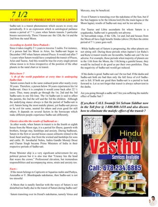 Sadhe-sati is a transit phenomenon which occurs to every one
periodically. It is an expression which in astrological parlance
means a period of 7 ½ years when Saturn transits 3 particular
houses successively. These 3 houses are: the 12th, the 1st and the
2nd from the natal Moon.
According to Jyotish Tatva Prakash :
Since it takes roughly 2 ½ years to traverse 3 rashis. For instance,
if a person had his Moon in Aries, his Sadhe-sati began in
December 1995 when Saturn entered Pisces. It would end after 7
½ years when Saturn would have completed the transit of Pisces,
Aries and Taurus. And this would be true for every single person
whose moon is in Aries irrespective of the position of the other
planets in the natal chart or in transit.
Did u know ?
¼ th of the world population at every time is undergoing
Sadhe-Sati.
Saturn comes back to the same zodiacal point after nearly every
30 years. Therefore, a person below 30 years experiences his 1st
Sadhe-sati. Once it is complete it would come back after 22 ½
years. Thus, many people go through the 1st, 2nd and the 3rd
Sadhe-satis in one life time. The 1st Sadhe-sati is said to affect
the parents, the 2nd the self and the 3rd the children. Although
the underlying stance always is that the period of Sadhe-sati is
evil, Saturn being the most malefic planet, yet Sadhe-sati proves
to be evil for some, neutral for others and even good for still
others. It depends on several factors in the horoscope which
make different people experience Sadhe-sati differently.
Classics describe the results of Sadhesati as :
In other words, when Saturn in transit is in the fourth or eighth
house from the Moon sign, it is a period for illness, quarrels with
brothers, foreign stay, hardships and anxiety. During Sadhesati,
Saturn in the first or second house causes ailments related to the
head, heart and legs, fear from the wicked and hardships for sons
and cattle. Pt. Jawaharlal Nehru, Indira Gandhi Morarji Desai
and Charan Singh became Prime Ministers of India in their
respective periods of Sadhe-sati.
Prime Minister ship is a very significant achievement for any
political person but it is also true that “Uneasy lies the head
that wears the crown.” Professional elevation, but tremendous
responsibilities and accompanying stress, strain and anxiety too.
Facts :
·If the moon belongs to Capricorn orAquarius rashis and Pushya,
Anuradha or U. Bhardrapada nakshatras, then Sadhe-sati is not
too stressful
·A Moon that is natally familiar with the ways of Saturn is not
disturbed too badly due to the transit of Saturn during Sadhe-sati!
·Saturn transiting over its friend’s nakshatras, namely Venus and
Mercury, may be beneficial.
·Even if Saturn is transiting over the nakshatas of the Sun, but if
the Sun happens to be the trikona lord (fro the main lagna or the
Moon lagna), results of Sadhe-sati may not be too adverse.
·For Taurus and Libra ascendants for whom Saturn is a
yogakaraka, Sadhe-sati is generally not adverse.
·In Sarvashtak-varga, if the 12th, 1st and 2nd and houses from
the Moon all have high benefic bindus (above 28) then the entire
period of 7 ½ years goes well.
·While Sadhe-sati of Saturn is progressing, the other planets are
not sitting still. During those periods when Jupiter’s (or Rahu’s
and Ketu’s) transit results are favourable, Sadhe-sati can’t be too
adverse. For example, those periods when majority of planets are
in the 11th from the Moon, the 11th being a gainful house, they
would be inclined to do good as per their own portfolios. Thus
the negativity of Sadhe-sati would get reduced.
·If the dasha is good, Sadhe-sati can’t be too bad. If the dasha and
Sadhe-sati both are bad then only the full force of evil Sadhe-
sati is felt. If both are good then Sadhe-sati is a period to look
forward to. Let us not forget that transit is always subservient to
the dasha.
Are you going through a sadhe sati?Are you suffering the malefic
effect of Sadhe Sati ?
If yes,then CALL Swamiji Sri Selvam Siddhar now
in the Toll free @ 1-888-808-1418 and also discuss
how to eliminate the malefic effect of the transit ?
YEARS SATURN PROBLEMS IN YOUR LIFE?
7 1/2
 