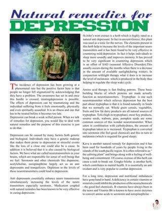 The incidence of depression has been growing at a
phenomenal rate but the positive factor here is that
people no longer fell stigmatized by acknowledging that
they have a problem. The awareness has set in and once
this hurdle is crossed, treatingdepression is possible.
The effects of depression can be traumatizing and the
individual suffering from it feels emotionally, physically
and even spiritually assaulted. It is an illness and one that
has to be treated before it becomes too late.
Depression can break a weak willed person. When we talk
of remedies for depression, you would like to deal with
natural remedies and the purpose of this exercise is just
to do that.
Depression can be caused by many factors both genetic
and biological. Individuals may have a genetic makeup
that makes them prone to depression or stressful events
like the loss of a close one could also be a cause. In
addition it is believed that it is also caused by biological
factors. We have what are called neurotransmitters in your
brains, which are responsible for sense of well being that
we feel. Serotonin and other chemicals like dopamine,
acetylcholine, norepinephrine largely act as an anti
depressants and tranquilizers. Depletion in the levels of
these neurotransmitters could lead to depression.
Anti depressants essentially enhance neuro transmission
simultaneously increasing the levels of the neuro
transmitters especially serotonin.. Medication coupled
with natural remedies has been known to be very effective
in curing depression.
St.John’s wort extract is a herb which is highly rated as a
natural anti depressant. In fact in ancient Greece, this plant
was used as a tonic for the nerves. The elements present in
this herb help to increase the levels of the important neuro
transmitters and it has been found to be very effective in
countering mild depression. In fact it helps individuals to
sleep more soundly and improves memory. It has proved
to be very significant in countering depression which
is an offset of SAD (seasonal Affective Disorder).This
usually occurs during the months when there is a decrease
in the amount of available sunlight(during winter). In
conjunction withlight therapy what it does is to increase
the level of melatonin which is produced in the body thus
helping to regulate the sleep wake cycle.
Amino acid therapy is fast finding patrons. These basic
building blocks of which proteins are made actually
function as neurotransmitters. Tryptophan is one such
neurotransmitter which relieves depression but the best
part about tryptophan is that it is found naturally in foods
that we normally eat. Whole grain cereals, vegetables,
fruits and low fat dairy products are all natural sources of
tryptophan. Tofu (high in tryptophan), most Soy products,
sesame seeds, walnuts, peas, pumpkin seeds are some
common sources of this wonder neurotransmitter. When
eaten in combination with carbohydrates, the amount of
tryptophan taken in is increased. Tryptophan is converted
into serotonin (the feel good chemical) and this in turn to
melatonin (which is required for good sleep).
Kava is another natural remedy for depression and it has
been used for hundreds of years by people living in the
islands of the south pacific region. It is often referred to as “
the calming plant” and brings along with a feeling of well-
being and contentment. Of course overuse of this herb can
cause a rash to break out. Gingko biloba is another herb,
which contributes to mental health. It is essentially an anti
oxidant and is very popular to combat depression.
For a long time, depression and nutritional imbalances
have gone hand in hand.Adeficiency in certain vitamins or
mineralscouldinhibittheproductionoftheneurochemicals
- the good feel chemicals. B vitamins have always been in
the news and Vitamin B6 is known to have assist enzymes
to convert amino acids to serotonin and norepinephrine –
 