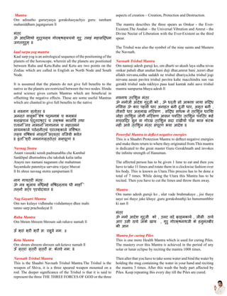 Mantra
Om adinatho gururyasya gorakshasyachyo guru: tamham
mahasiddham jagatgurum ll
मंत्र
ॐ आदिनाथो गुरूर्यस्य गोरक्षस्यचयो गुरु: तमहं महासिद्धम
जगतगुरुम् ll
kaal sarpa yog mantra
Kaal sarp yog is an astrological sequence of the positioning of the
planets of the horoscope, wherein all the planets are positioned
between Rahu and Ketu.Rahu and Ketu are two points on the
Zodiac which are called in English as North Node and South
Node.
It is assumed that the planets do not give full benefits to the
native as the planets are restricted between the two nodes. Hindu
astral science gives certain Mantras which are beneficial in
offsetting the negative effects. These are some useful Mantras
which are chanted to give full benefits to the native
ll नवनाग स्तोत्र ll
अनन्तं वासुकिं शेषं पद्मनाभं च कम्बलं
शन्खपालं ध्रूतराष्ट्रं च तक्षकं कालियं तथा
एतानि नव नामानि नागानाम च महात्मनं
सायमकाले पठेन्नीत्यं प्रातक्काले विशेषतः
तस्य विषभयं नास्ति सर्वत्र विजयी भवेत
ll इति श्री नवनागस्त्रोत्रं सम्पूर्णं ll
Navnag Stotra
Anant vasunki sensh padmanabha che Kambal
Sankhpal dhutrashtra che takshak kalia tatha
Atayni nav namani naganam che mahatman
Sayamkale patenitya sarvatra vijaye bhavat
ll Iti shree navnag stotra sampurnam ll
नाग गायत्री मंत्र
ॐ नव कुलाय विध्महे विषदन्ताय धी माहि
तन्नो सर्प प्रचोदयात ll
Nag Gayatri Mantra
Om nav kulaye vidhmahe vishdantaye dhee mahi
tanno sarp prachodayat ll
Rahu Mantra
Om bhram bhreem bhroum sah rahave namah ll
ऊँ भ्रां भ्रीं भ्रौं स: राहुवे नम: ॥
Ketu Mantra
Om shram shreem shroum sah ketave namah ll
ऊँ स्त्रां स्त्रीं स्त्रौं स: केतवे नम: ll
Navnath Trishul Mantra
This is the Shaabri Navnath Trishul Mantra.The Trishul is the
weapon of Shiva, it is a three speared weapon mounted on a
rod. The deeper significance of the Trishul is that it is said to
represent the three THE THREE FORCES OF GOD or the three
aspects of creation – Creation, Protection and Destruction.
The mantra describes the three spears as Omkar - the Ever-
Existent.The Anahat – the Universal Vibration and Amrut - the
Divine Nectar of Liberation with the Ever-Existent as the third
spear.
The Trishul was also the symbol of the nine saints and Masters
the Navnath.
Navnath Trishul Mantra
Om namoji adesh guruji ko, om dharti so akash laya sidha nivas
omkar pahali dhar anahat bani duji dhar,amrut bani ,teesri dhar
allakh nirvana,sidha sadakh ne trishul dhariya,loha trishul jogi
nirvana aasan pavitra trishul pavitra kahe macchindra sun vaa
gorakh trishul sada rakhiyo paas kaal kantak nahi aave trishul
mantra sampurna bhaya adesh ll
नवनाथ त्रिशुल मंत्र
ॐ नमोजी आदेश गुरूजी को , ॐ धर्ती सो आकाश लाया सिद्ध
निवास ॐ कार पहली धार अनाहत बनी दुजी धार, अमृत बनी ,
तीसरी धार अल्लाख निर्वाण , सिद्ध साधक ने त्रिशुल धरिया
लोहा त्रिशुल जोगी निर्वाण आसन पवित्र त्रिशुल पवित्र कहे
मच्छिंद्र सुन वा गोरख त्रिशुल सदा राखीयो पास काल कंटक
नही आवे त्रिशुल मंत्र संपूर्ण भया आदेश ll
Powerful Mantra to deflect negative energies
This is a Shaabri Protection Mantra to deflect negative energies
and make them return to where they originated from.This mantra
is dedicated to the great master Guru Gorakhnath and invokes
the infinite strength of Hanuman.
The affected person has to be given 1 lime to eat and then you
have to take 11 limes and rotate them in a clockwise fashion over
his body. This is known as Utara.This process has to be done a
total of 7 times. While doing the Utara this Mantra has to be
recited. Then you have to cut the limes and throw them away.
Mantra
Om namo adesh guruji ko , ulat vade brahmakaye , jisi thaye
aaye usi thaye jake khaye ,guru gorakshnathji ke hanumanthbir
ki aan ll
मंत्र
ॐ नमो आदेश गुरुजी को , उलट वदे ब्रह्मकाये , जीसी ठाये
आए उसी ठाये जाके खाय , गुरु गोरक्षनाथजी के हनुमंतबीर
की आन
Mantra for curing Piles
This is one more Health Mantra which is used for curing Piles.
The mastery over this Mantra is achieved in the period of any
solar or lunar eclipse by reciting the mantra 1008 times.
Then after that you have to take some water and bind the water by
holding the mug containing the water in your hand and reciting
the mantra 3 times. After this wash the body part affected by
Piles. Keep repeating this every day till the Piles are cured.
 