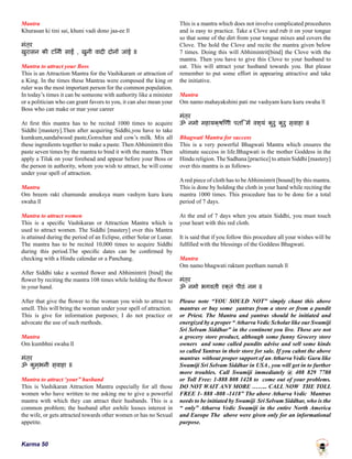 Karma 50
Mantra
Khurasan ki tini sai, khuni vadi dono jaa-ee ll
मंत्र
खुरासन की टिनी साईं , खुनी वादी दोनों जांई ll
Mantra to attract your Boss
This is an Attraction Mantra for the Vashikaram or attraction of
a King. In the times these Mantras were composed the king or
ruler was the most important person for the common population.
In today’s times it can be someone with authority like a minister
or a politician who can grant favors to you, it can also mean your
Boss who can make or mar your career
At first this mantra has to be recited 1000 times to acquire
Siddhi [mastery].Then after acquiring Siddhi,you have to take
kumkum,sandalwood paste,Gorochan and cow’s milk. Mix all
these ingredients together to make a paste. Then Abhimintrit this
paste seven times by the mantra to bind it with the mantra. Then
apply a Tilak on your forehead and appear before your Boss or
the person in authority, whom you wish to attract, he will come
under your spell of attraction.
Mantra
Om hreem rakt chamunde amuksya mam vashym kuru kuru
swaha ll
Mantra to attract women
This is a specific Vashikaran or Attraction Mantra which is
used to attract women. The Siddhi [mastery] over this Mantra
is attained during the period of an Eclipse, either Solar or Lunar.
The mantra has to be recited 10,000 times to acquire Siddhi
during this period.The specific dates can be confirmed by
checking with a Hindu calendar or a Panchang.
After Siddhi take a scented flower and Abhimintrit [bind] the
flower by reciting the mantra 108 times while holding the flower
in your hand.
After that give the flower to the woman you wish to attract to
smell. This will bring the woman under your spell of attraction.
This is give for information purposes; I do not practice or
advocate the use of such methods.
Mantra
Om kumbhni swaha ll
मंत्र
ॐ कुम्भनी स्वाहा ll
Mantra to attract ‘your” husband
This is Vashikaran Attraction Mantra especially for all those
women who have written to me asking me to give a powerful
mantra with which they can attract their husbands. This is a
common problem; the husband after awhile looses interest in
the wife, or gets attracted towards other women or has no Sexual
appetite.
This is a mantra which does not involve complicated procedures
and is easy to practice. Take a Clove and rub it on your tongue
so that some of the dirt from your tongue mixes and covers the
Clove. The hold the Clove and recite the mantra given below
7 times. Doing this will Abhimintrit[bind] the Clove with the
mantra. Then you have to give this Clove to your husband to
eat. This will attract your husband towards you. But please
remember to put some effort in appearing attractive and take
the initiative.
Mantra
Om namo mahayakshini pati me vashyam kuru kuru swaha ll
मंत्र
ॐ नमो महायक्षिणी पति में वश्यं कुरु कुरु स्वाहा ll
Bhagwati Mantra for success
This is a very powerful Bhagwati Mantra which ensures the
ultimate success in life.Bhagwati is the mother Goddess in the
Hindu religion. The Sadhana [practice] to attain Siddhi [mastery]
over this mantra is as follows-
Ared piece of cloth has to beAbhimintrit [bound] by this mantra.
This is done by holding the cloth in your hand while reciting the
mantra 1000 times. This procedure has to be done for a total
period of 7 days.
At the end of 7 days when you attain Siddhi, you must touch
your heart with this red cloth.
It is said that if you follow this procedure all your wishes will be
fulfilled with the blessings of the Goddess Bhagwati.
Mantra
Om namo bhagwati raktam peetham namah ll
मंत्र
ॐ नमो भगवती रक्तं पीठं नम ll
Please note “YOU SOULD NOT” simply chant this above
mantras or buy some yantras from a store or from a pundit
or Priest. The Mantra and yantras should be initiated and
energized by a proper “ Atharva Vedic Scholar like our Swamiji
Sri Selvam Siddhar” in the continent you live. These are not
a grocery store product, although some funny Grocery store
owners and some called pundits advise and sell some kinds
so called Yantras in their store for sale. If you cahnt the above
mantras without proper support of an Atharva Vedic Guru like
Swamiji Sri Selvam Siddhar in USA , you will get in to further
more troubles. Call Swamiji immediately @ 408 829 7780
or Toll Free: 1-888 808 1428 to come out of your problems.
DO NOT WAIT ANY MORE …….. CALL NOW THE TOLL
FREE 1- 888 -808 -1418” The above Atharva Vedic Mantras
needs to be initiated by Swamiji Sri Selvam Siddhar, who is the
“ only” Atharva Vedic Swamiji in the entire North America
and Europe The above were given only for an informational
purpose.
 