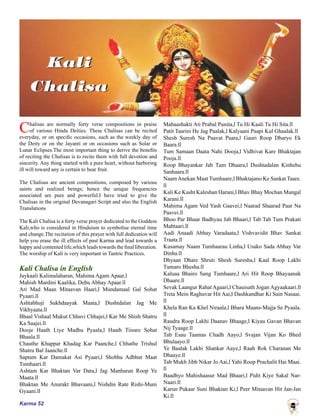 Karma 52
Chalisas are normally forty verse compositions in praise
of various Hindu Deities. These Chalisas can be recited
everyday, or on specific occasions, such as the weekly day of
the Deity or on the Jayanti or on occasions such as Solar or
Lunar Eclipses.The most important thing to derive the benefits
of reciting the Chalisas is to recite them with full devotion and
sincerity. Any thing started with a pure heart, without harboring
ill will toward any is certain to bear fruit.
The Chalisas are ancient compositions, composed by various
saints and realized beings; hence the unique frequencies
associated are pure and powerful.I have tried to give the
Chalisas in the original Devanagari Script and also the English
Translations
The Kali Chalisa is a forty verse prayer dedicated to the Goddess
Kali,who is considered in Hinduism to symbolise eternal time
and change.The recitation of this prayer with full dedication will
help you erase the ill effects of past Karma and lead towards a
happy and contented life,which leads towards the final liberation.
The worship of Kali is very important in Tantric Practices.
Kali Chalisa in English
Jaykaali Kalimalaharan, Mahima Agam Apaar,l
Mahish Mardini Kaalika, Dehu Abhay Apaar.ll
Ari Mad Maan Mitaavan Haari,l Mundamaal Gal Sohat
Pyaari.ll
Ashtabhuji Sukhdaayak Maata,l Dushtdalan Jag Me
Vikhyaata.ll
Bhaal Vishaal Mukut Chhavi Chhajei,l Kar Me Shish Shatru
Ka Saajei.ll
Dooje Haath Liye Madhu Pyaala,l Haath Tiisare Sohat
Bhaala.ll
Chauthe Khappar Khadag Kar Paanche,l Chhathe Trishul
Shatru Bal Jaanche.ll
Saptam Kar Damakat Asi Pyaari,l Shobha Adbhut Maat
Tumhaari.ll
Ashtam Kar Bhaktan Var Data,l Jag Manharan Roop Ye
Maata.ll
Bhaktan Me Anurakt Bhavaani,l Nishdin Rate Rishi-Muni
Gyaani.ll
Mahaashakti Ati Prabal Punita,l Tu Hi Kaali Tu Hi Sita.ll
Patit Taarini He Jag Paalak,l Kalyaani Paapi Kul Ghaalak.ll
Shesh Suresh Na Paavat Paara,l Gauri Roop Dharyo Ek
Baara.ll
Tum Samaan Daata Nahi Dooja,l Vidhivat Kare Bhaktajan
Pooja.ll
Roop Bhayankar Jab Tum Dhaara,l Dushtadalan Kinhehu
Sanhaara.ll
NaamAnekan Maat Tumhaare,l Bhaktajano Ke Sankat Taare.
ll
Kali Ke Kasht Kaleshan Harani,l Bhav Bhay Mochan Mangal
Karani.ll
Mahima Agam Ved Yash Gaavei,l Naarad Shaarad Paar Na
Paavei.ll
Bhoo Par Bhaar Badhyau Jab Bhaari,l Tab Tab Tum Prakati
Mahtaari.ll
Aadi Anaadi Abhay Varadaata,l Vishvavidit Bhav Sankat
Traata.ll
Kusamay Naam Tumhaarau Linha,l Usako Sada Abhay Var
Dinha.ll
Dhyaan Dhare Shruti Shesh Suresha,l Kaal Roop Lakhi
Tumaro Bhesha.ll
Kaluaa Bhairo Sang Tumhaare,l Ari Hit Roop Bhayaanak
Dhaare.ll
Sevak Laangur Rahat Agaari,l Chauisath Jogan Agyaakaari.ll
Treta Mein Raghuvar Hit Aai,l Dashkandhar Ki Sain Nasaai.
ll
Khela Ran Ka Khel Niraala,l Bhara Maans-Majja Se Pyaala.
ll
Raudra Roop Lakhi Daanav Bhaage,l Kiyau Gavan Bhavan
Nij Tyaage.ll
Tab Esau Taamas Chadh Aayo,l Svajan Vijan Ko Bhed
Bhulaayo.ll
Ye Baalak Lakhi Shankar Aaye,l Raah Rok Charanan Me
Dhaaye.ll
Tab Mukh Jibh Nikar Jo Aai,l Yahi Roop Prachalit Hai Maai.
ll
Baadhyo Mahishaasur Mad Bhaari,l Pidit Kiye Sakal Nar-
Naari.ll
Karun Pukaar Suni Bhaktan Ki,l Peer Mitaavan Hit Jan-Jan
Ki.ll
 