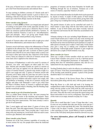Karma 56
If the juice of Karela leaves is taken with hot water it is said to
give relief from Intestinal parasites and eradicate them.
To stop vomiting in children a mixture of 3 Karela seeds and 3
seeds of Black Pepper ground coarsely is given to them to eat.
Drinking a little bit of the juice of the root of the Karela plant is
said to give relief from allergic reaction on the body.
Home remedies using Turmeric
Turmeric or Haldi [हल्दी] in Hindi is an integral part and parcel
of cooking in most parts of the world; especially in India. It is a
common food additive used to give a distinctive flavor to food.
There are numerous medical benefits attributed to Turmeric. In
Ayurvedic medicine Turmeric is used as an anti-inflammatory
agent and antiseptic. Here I am giving some Simple Home
Remedies for health related problems using Turmeric.
A pinch of Turmeric taken with warm milk at night gives relief
from throat inflammation, and irritation due to infection.
Turmeric mixed with honey reduces the inflammation of Tonsils
if applied on the affected area. The smoke emitting from burning
Turmeric reduces cough and cold. A mixture of about 6 grams
Turmeric and a little bit of cow urine if taken orally is said to cure
and remove white spots from the skin. Infections of the Guinea
worm [ Naru] are reduced if a little bit of Turmeric mixed with
some male urine is applied on the infected area..
The disease of Elephantiasis is said to be cured if a mixture of
Turmeric, cow urine and Jaggery are taken orally for a few
days. Internal and concealed wounds are cured if a mixture of
Turmeric and Lime are applied over the affected body part. If
a piece of roasted Turmeric is placed in the mouth at night it is
said to cure cough and cold. 12 grams of Turmeric mixed with
50 grams curd if taken orally for some days are said to cure the
illness of Jaundice. A little bit of Turmeric mixed some salt and
Jaggery if given to children with milk is said to cure cough, cold
and problems in breathing. A little bit of Turmeric mixed with
Jaggery and taken with buttermilk is said to give relief from
the illness of Kidney Stones. If Turmeric is applied and lightly
pressed over a wound which is bleeding, then the bleeding stops
and the wound heals quickly.
Home remedy to get rid of intestinal parasites
This is a simple Home remedy to cure the most common but
harmful illness of worms in the intestines and stomach. These
parasites can cause serious and a variety of related illness which
can have long term repercussions. This home remedy is said to
get rid of such parasites.
Take 2 sweet apples and insert about 12 grams of cloves into
them; like nails. Then after approximately 2 hours remove all the
cloves and keep them aside. Then everyday take 3 such cloves
along with your morning tea. Avoid foods which are said to cause
excessive gas, flatulence and constipation.
Home remedies using Tomato
Tomatoes are of the most common vegetables of everyday use
in most cusines.Yet very few people know about the medicinal
properties of tomatoes and the home Remedies for health and
Wellbeing through the use of tomatoes. Tomatoes are a rich
source of vitamins; especially Vitamin A, B and C.
Here are some Simple Remedies for health which can be practiced
by anyone at home. A couple of table spoons of fresh tomato
juice given to children at least an hour before giving them milk
goes a long way in making them strong, healthy and disease free.
The painful disease of piles can be controlled and cured if a
fresh tomato is eaten along with the skin before meals and at
bedtime. A cup of fresh tomato juice taken everyday removes
the impurities and loosens the dirt which has accumulated in the
intestines.
Ailments relating to the eyes including Night Blindness can be
cured if fresh tomato juice is taken every day in the morning and
evening. This also ensures good and clear eyesight. Impurities in
the blood can be removed and blood can be purified if a couple of
table spoons of tomato juice is taken 3 times daily. Fresh tomato
juice goes a long way in making your complexion flawless
and glowing. Underweight people desperate to gain weight are
advised to eat a couple of fresh tomatoes every day.
Home remedies for Cancer
These are a couple of home remedies which are used to treat
Cancer.These remedies were given to me by a Spiritual person
who is also a distinguished practitioner of naturopathy. I am
putting them here for information purposes only and not as a
replacement for any ongoing medical treatment.
Vavding [Embelia ribes] is said to be effective in combating most
types of Cancer. It has been recommended that a coarse powder
of the Vavding seeds should be ground. A pinch of this powder
should be taken 5 to 6 times daily.
Take a corn [flower] of the Kewra [Screw Pine or Pandanus
fascicularis] plant along with the stem, with the petals removed.
Wrap this flower in a silk cloth and wash it by keeping the
wrapped flower under a flowing tap. Then put that put that flower
along with the residue on the cloth [with the cloth removed] in
a steel utensil. The pour 11 cups of water in the utensil and boil
this water. Then after the water cools keep this utensil along with
flower and residue in it to cool in a refrigerator. Then drink 1 cup
of this water on an empty stomach everyday for 11 days.
Quantity
If the corn is small then take 2 corns. If large than take 1 corn.
If corns are not available then take pure Kewra scent and put 2
drops in a cup of water and drink this water. This should be done
2 times a day for about 2 months. Cancer patients should take
a diet consisting of Corns. Avoid Wheat as much as possible.5
leaves of the Tulsi [holy basil] plant should be chewed every day.
For more information, please call Swamiji @ 408 829
7780 in USA
 