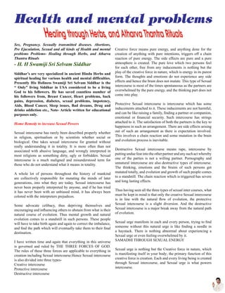 Sex, Pregnancy. Sexually transmitted diseases. Abortions,
Pre Ejaculation, Sexual and all kinds of Health and mental
problems Problems- Healing through Herbs, and Atharva
Thantra Rituals
- H. H Swamiji Sri Selvam Siddhar
Siddhar’s are very specialized in ancient Hindu Herbs and
spiritual healing for various health and mental difficulties.
Presently His Holiness Swamiji Sri Selvam Siddhar is the
“ Only” living Siddhar in USA considered to be a living
God to his followers. He has saved countless number of
his followers from, Breast Cancer, Heart problems, back
pains, depression, diabetes, sexual problems, impotency,
Aids, Blood Cancer, Sleep issues, Bad dreams, Drug and
drinks addiction etc., Note- Article written for educational
purposes only.
Home Remedy to increase Sexual Powers
Sexual intercourse has rarely been described properly whether
in religion, spiritualism or by scientists whether social or
biological. One takes sexual intercourse for granted without
really understanding it in totality. It is more often than not
associated with abusive language, and wrongly interpreted in
most religions as something dirty, ugly or forbidden. Sexual
intercourse is a much maligned and misunderstood term for
those who do not understand what it means in totality.
A whole lot of persons throughout the history of mankind
are collectively responsible for mutating the minds of later
generations, into what they are today. Sexual intercourse has
never been properly interpreted by anyone, and if he has tried
it has never been with an unbiased mind, it has always been
colored with the interpreters prejudices.
Some advocate celibacy, thus depriving themselves and
encouraging and influencing others to abstain from what is their
natural course of evolution. Thus mental growth and natural
evolution comes to a standstill in such persons. These people
will have to take birth again and again to correct the imbalance,
and find the path which will eventually take them to their final
destination.
I have written time and again that everything in this universe
is governed and ruled by THE THREE FORCES OF GOD.
The rules of these three forces are applicable to everything in
creation including Sexual intercourse.Hence Sexual intercourse
is also divided into three types-
Creative intercourse
Protective intercourse
Destructive intercourse
Creative force means pure energy, and anything done for the
creation of anything with pure intentions, triggers off a chain
reaction of pure energy. The side effects are pure and a pure
atmosphere is created. The pure love which two persons feel
for each other, free from any inducements is nothing but the
play of the creative force in nature, which is energy in its purest
form. The thoughts and emotions do not experience any side
effects and hence the brain does not mutate. This type of Sexual
intercourse is most of the times spontaneous as the partners are
overwhelmed by the pure energy, and the thinking part does not
come into play.
Protective Sexual intercourse is intercourse which has some
inducements attached to it. These inducements are not harmful,
and can be like raising a family, finding a partner or companion,
emotional or financial security. Such intercourse has strings
attached to it. The satisfaction of both the partners is the key to
happiness in such an arrangement. There are side effects arising
out of such an arrangement as there is expectation involved.
This involves a chain reaction and some mutation in the brain
and evolution process is inevitable.
Destructive Sexual intercourse means rape, intercourse by
puttingunduefearintotheotherpartnerandanysuchactwhereby
one of the parties is not a willing partner. Pornography and
unnatural intercourse are also destructive types of intercourse.
The thinking, emotions and the brains of such persons get
mutated totally, and evolution and growth of such people comes
to a standstill. The chain reaction which is triggered has severe
and long lasting effects.
Thus having seen all the three types of sexual inter courses, what
must be kept in mind is that only the creative Sexual intercourse
is in line with the natural flow of evolution, the protective
Sexual intercourse is a slight diversion. And the destructive
Sexual intercourse is a major break away from the natural path
of evolution.
Sexual urge manifests in each and every person, trying to find
someone without this natural urge is like finding a needle in
a haystack. There is nothing abnormal about experiencing a
Sexual urge or even feeling overwhelmed by it.
SAMADHI THROUGH SEXUAL ENERGY
Sexual urge is nothing but the Creative force in nature, which
is manifesting itself in your body; the primary function of this
creative force is creation. Each and every living being is created
through Sexual intercourse, and Sexual urge is what powers
intercourse.
 