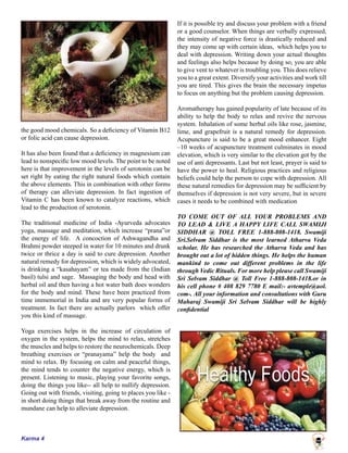 Karma 4
the good mood chemicals. So a deficiency of Vitamin B12
or folic acid can cause depression.
It has also been found that a deficiency in magnesium can
lead to nonspecific low mood levels. The point to be noted
here is that improvement in the levels of serotonin can be
set right by eating the right natural foods which contain
the above elements. This in combination with other forms
of therapy can alleviate depression. In fact ingestion of
Vitamin C has been known to catalyze reactions, which
lead to the production of serotonin.
The traditional medicine of India -Ayurveda advocates
yoga, massage and meditation, which increase “prana”or
the energy of life. A concoction of Ashwagandha and
Brahmi powder steeped in water for 10 minutes and drunk
twice or thrice a day is said to cure depression. Another
natural remedy for depression, which is widely advocated,
is drinking a “kasahayam” or tea made from the (Indian
basil) tulsi and sage. Massaging the body and head with
herbal oil and then having a hot water bath does wonders
for the body and mind. These have been practiced from
time immemorial in India and are very popular forms of
treatment. In fact there are actually parlors which offer
you this kind of massage.
Yoga exercises helps in the increase of circulation of
oxygen in the system, helps the mind to relax, stretches
the muscles and helps to restore the neurochemicals. Deep
breathing exercises or “pranayama” help the body and
mind to relax. By focusing on calm and peaceful things,
the mind tends to counter the negative energy, which is
present. Listening to music, playing your favorite songs,
doing the things you like-- all help to nullify depression.
Going out with friends, visiting, going to places you like -
in short doing things that break away from the routine and
mundane can help to alleviate depression.
If it is possible try and discuss your problem with a friend
or a good counselor. When things are verbally expressed,
the intensity of negative force is drastically reduced and
they may come up with certain ideas, which helps you to
deal with depression. Writing down your actual thoughts
and feelings also helps because by doing so, you are able
to give vent to whatever is troubling you. This does relieve
you to a great extent. Diversify your activities and work till
you are tired. This gives the brain the necessary impetus
to focus on anything but the problem causing depression.
Aromatherapy has gained popularity of late because of its
ability to help the body to relax and revive the nervous
system. Inhalation of some herbal oils like rose, jasmine,
lime, and grapefruit is a natural remedy for depression.
Acupuncture is said to be a great mood enhancer. Eight
–10 weeks of acupuncture treatment culminates in mood
elevation, which is very similar to the elevation got by the
use of anti depressants. Last but not least, prayer is said to
have the power to heal. Religious practices and religious
beliefs could help the person to cope with depression. All
these natural remedies for depression may be sufficient by
themselves if depression is not very severe, but in severe
cases it needs to be combined with medication
TO COME OUT OF ALL YOUR PROBLEMS AND
TO LEAD & LIVE A HAPPY LIFE CALL SWAMIJI
SIDDHAR @ TOLL FREE 1-888-808-1418. Swamiji
Sri.Selvam Siddhar is the most learned Atharva Veda
scholar. He has researched the Atharva Veda and has
brought out a lot of hidden things. He helps the human
mankind to come out different problems in the life
through Vedic Rituals. For more help please call Swamiji
Sri Selvam Siddhar @ Toll Free 1-888-808-1418.or in
his cell phone # 408 829 7780 E mail:- avtemple@aol.
com-. All your information and consultations with Guru
Maharaj Swamiji Sri Selvam Siddhar will be highly
confidential
 