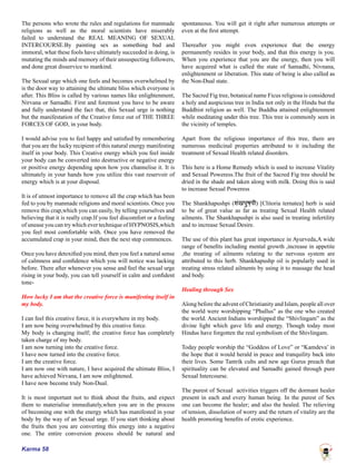 Karma 58
The persons who wrote the rules and regulations for manmade
religions as well as the moral scientists have miserably
failed to understand the REAL MEANING OF SEXUAL
INTERCOURSE.By painting sex as something bad and
immoral, what these fools have ultimately succeeded in doing, is
mutating the minds and memory of their unsuspecting followers,
and done great disservice to mankind.
The Sexual urge which one feels and becomes overwhelmed by
is the door way to attaining the ultimate bliss which everyone is
after. This Bliss is called by various names like enlightenment,
Nirvana or Samadhi. First and foremost you have to be aware
and fully understand the fact that, this Sexual urge is nothing
but the manifestation of the Creative force out of THE THREE
FORCES OF GOD, in your body.
I would advise you to feel happy and satisfied by remembering
that you are the lucky recipient of this natural energy manifesting
itself in your body. This Creative energy which you feel inside
your body can be converted into destructive or negative energy
or positive energy depending upon how you channelise it. It is
ultimately in your hands how you utilize this vast reservoir of
energy which is at your disposal.
It is of utmost importance to remove all the crap which has been
fed to you by manmade religions and moral scientists. Once you
remove this crap,which you can easily, by telling yourselves and
believing that it is really crap.If you feel discomfort or a feeling
of unease you can try which ever technique of HYPNOSIS,which
you feel most comfortable with. Once you have removed the
accumulated crap in your mind, then the next step commences.
Once you have detoxified you mind, then you feel a natural sense
of calmness and confidence which you will notice was lacking
before. There after whenever you sense and feel the sexual urge
rising in your body, you can tell yourself in calm and confident
tone-
How lucky I am that the creative force is manifesting itself in
my body.
I can feel this creative force, it is everywhere in my body.
I am now being overwhelmed by this creative force.
My body is changing itself; the creative force has completely
taken charge of my body.
I am now turning into the creative force.
I have now turned into the creative force.
I am the creative force.
I am now one with nature, I have acquired the ultimate Bliss, I
have achieved Nirvana, I am now enlightened.
I have now become truly Non-Dual.
It is most important not to think about the fruits, and expect
them to materialise immediately,when you are in the process
of becoming one with the energy which has manifested in your
body by the way of an Sexual urge. If you start thinking about
the fruits then you are converting this energy into a negative
one. The entire conversion process should be natural and
spontaneous. You will get it right after numerous attempts or
even at the first attempt.
Thereafter you might even experience that the energy
permanently resides in your body, and that this energy is you.
When you experience that you are the energy, then you will
have acquired what is called the state of Samadhi, Nivnana,
enlightenment or liberation. This state of being is also called as
the Non-Dual state.
The Sacred Fig tree, botanical name Ficus religiosa is considered
a holy and auspicious tree in India not only in the Hindu but the
Buddhist religion as well. The Buddha attained enlightenment
while meditating under this tree. This tree is commonly seen in
the vicinity of temples.
Apart from the religious importance of this tree, there are
numerous medicinal properties attributed to it including the
treatment of Sexual Health related disorders.
This here is a Home Remedy which is used to increase Vitality
and Sexual Poweress.The fruit of the Sacred Fig tree should be
dried in the shade and taken along with milk. Doing this is said
to increase Sexual Poweress
The Shankhapushpi (शंखपुष्पी) [Clitoria ternatea] herb is said
to be of great value as far as treating Sexual Health related
ailments. The Shankhapushpi is also used in treating infertility
and to increase Sexual Desire.
The use of this plant has great importance in Ayurveda,A wide
range of benefits including mental growth ,increase in appetite
,the treating of ailments relating to the nervous system are
attributed to this herb. Shankhapushp oil is popularly used in
treating stress related ailments by using it to massage the head
and body.
Healing through Sex
Along before the advent of Christianity and Islam, people all over
the world were worshipping “Phallus” as the one who created
the world. Ancient Indians worshipped the “Shivlingam” as the
divine light which gave life and energy. Though today most
Hindus have forgotten the real symbolism of the Shivlingam.
Today people worship the “Goddess of Love” or “Kamdeva’ in
the hope that it would herald in peace and tranquility back into
their lives. Some Tantrik cults and new age Gurus preach that
spirituality can be elevated and Samadhi gained through pure
Sexual Intercourse.
The purest of Sexual activities triggers off the dormant healer
present in each and every human being. In the purest of Sex
one can become the healer; and also the healed. The relieving
of tension, dissolution of worry and the return of vitality are the
health promoting benefits of erotic experience.
 