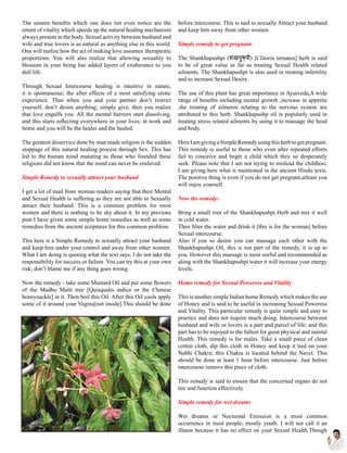 The unseen benefits which one does not even notice are the
return of vitality which speeds up the natural healing mechanism
always present in the body. Sexual activity between husband and
wife and true lovers is as natural as anything else in this world.
One will realize how the act of making love assumes therapeutic
proportions. You will also realize that allowing sexuality to
blossom in your being has added layers of exuberance to you
dull life.
Through Sexual Intercourse healing is intuitive in nature,
it is spontaneous; the after effects of a most satisfying erotic
experience. Thus when you and your partner don’t restrict
yourself, don’t desire anything; simply give, then you realize
that love engulfs you. All the mental barriers start dissolving,
and this starts reflecting everywhere in your lives; at work and
home and you will be the healer and the healed.
The greatest disservice done by man made religion is the sudden
stoppage of this natural healing process through Sex. This has
led to the human mind mutating as those who founded these
religions did not know that the mind can never be enslaved.
Simple Remedy to sexually attract your husband
I get a lot of mail from woman readers saying that their Mental
and Sexual Health is suffering as they are not able to Sexually
attract their husband. This is a common problem for most
women and there is nothing to be shy about it. In my previous
post I have given some simple home remedies as well as some
remedies from the ancient scriptures for this common problem.
This here is a Simple Remedy to sexually attract your husband
and keep him under your control and away from other women.
What I am doing is quoting what the text says; I do not take the
responsibility for success or failure. You can try this at your own
risk; don’t blame me if any thing goes wrong.
Now the remedy - take some Mustard Oil and put some flowers
of the Madhu Malti tree [Quisqualis indica or the Chinese
honeysuckle] in it. Then boil this Oil. After this Oil cools apply
some of it around your Vagina[not inside].This should be done
before intercourse. This is said to sexually Attract your husband
and keep him away from other women.
Simple remedy to get pregnant
The Shankhapushpi (शंखपुष्पी) [Clitoria ternatea] herb is said
to be of great value as far as treating Sexual Health related
ailments. The Shankhapushpi is also used in treating infertility
and to increase Sexual Desire.
The use of this plant has great importance in Ayurveda,A wide
range of benefits including mental growth ,increase in appetite
,the treating of ailments relating to the nervous system are
attributed to this herb. Shankhapushp oil is popularly used in
treating stress related ailments by using it to massage the head
and body.
HereIamgivingaSimpleRemedyusingthisherbtogetpregnant.
This remedy is useful to those who even after repeated efforts
fail to conceive and beget a child which they so desperately
seek. Please note that I am not trying to mislead the childless,
I am giving here what is mentioned in the ancient Hindu texts.
The positive thing is even if you do not get pregnant,atleast you
will enjoy yourself.
Now the remedy-
Bring a small root of the Shankhapushpi Herb and mix it well
in cold water.
Then filter the water and drink it [this is for the woman] before
Sexual intercourse.
Also if you so desire you can massage each other with the
Shankhapushpi Oil, this is not part of the remedy, it is up to
you. However this massage is most useful and recommended as
along with the Shankhapushpi water it will increase your energy
levels.
Home remedy for Sexual Poweress and Vitality
This is another simple Indian home Remedy which makes the use
of Honey and is said to be useful in increasing Sexual Poweress
and Vitality. This particular remedy is quite simple and easy to
practice and does not require much doing. Intercourse between
husband and wife or lovers is a part and parcel of life; and this
part has to be enjoyed to the fullest for great physical and mental
Health. This remedy is for males. Take a small piece of clean
cotton cloth, dip this cloth in Honey and keep it tied on your
Nabhi Chakra; this Chakra is located behind the Navel. This
should be done at least 1 hour before intercourse. Just before
intercourse remove this piece of cloth.
This remedy is said to ensure that the concerned organs do not
tire and function effectively.
Simple remedy for wet dreams
Wet dreams or Nocturnal Emission is a most common
occurrence in most people; mostly youth. I will not call it an
illness because it has no effect on your Sexual Health.Though
 