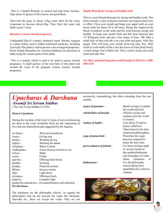 This is a Simple Remedy to control and stop loose motions.
Take about 25 grams of Ova leaves and grind them.
Then boil the paste in about 1/2kg water. Boil till the water
evaporates to become about1/4kg. Then filter this water and
drink warm 2 times
Remedy to ensure smooth pregnancy
Ulatkambal [Devil’s cotton], botanical name Abroma Augusta
is a plant widely used in Indian traditional medicine, including
Ayurveda.This plant is said to possess a lot of magical properties.
Some Simple Remedies for common problems are practiced in
India using the various parts of this plant.
This is a remedy which is said to be used to ensure smooth
pregnancy. A small portion of the root bark of this plant tied
around the waist of the pregnant women ensures smooth
pregnancy.
Simple Remedy for strong and healthy teeth
This is a most Simple Remedy for strong and healthy teeth. This
home remedy is easy to practice and does not require much time
or effort. Close your mouth and bang your upper teeth on your
lower teeth for about 30 to 40 times. Doing this improves the
blood circulation in the teeth and the teeth become strong and
healthy. To keep your mouth fresh and free from bacteria take
1/2 Kilogram water and put a few drops of lime OR Take a
small slice of lime and rub it on your teeth and gums. After this
gargle. This will keep your mouth fresh and odor free. After
meals it is advisable to bite a few the leaves of Tulsi [holy basil],
a small mango leaf or Betel leaf. This is said to keep your teeth
clean and odor free.
For More spiritual help please call Swamiji @ Toll Free 1-888-
808-1418
Upacharas & Darshana
-Swamiji Sri Selvam Siddhar
( The only living Siddhar in USA)
Sixteen Upacharas
During the worship of the Lord 16 types of services/honoring
are done to the Lord. Evidently these are the outpouring of
love that are channelized and suggested by the Agamas.
AvAhana - 	 Welcome/installation
Asana - 	 Giving seat
pAdya - 	 Washing the leg
arghya - 	 Washing the hands
Achaman - 	 Water to drink
madhuparka - 	 Sweet (honey) mixture to eat
snAna - 	 Bathe
vastra - 	 Clothe
upavIta - 	 Offering holy thread
gandha - 	 Scenting
pushpa - 	 Floral decoration
dhUpa - 	 Incence smoke
dIpa - 	 Light decor
nivedana - 	 Offering (food)
karpUra - 	 Camphor light
pradaxiNa namaskAra - circumambulation and salutation
Six Darshana
The darshanas are the philosophy schools. As against the
philosophies that do not account the vedas like lokAyata,
charvaka etc., these six accept the vedas. They are not
necessorily contradicting, but often extending from the one
another.
nyaya of gautama - 	 Based on logic to explain 	
	 the world and God.
vaisheShika of kanada - 	 Allied to nyAya and 	
	 explains how the 	world 	
	 is created.
sankya of kapila - 	 Lists down 25 tattvas	
	 (hence called so). 	
	 Taken basis by the later
	 mentioned philosophies.
yoga of patanchali - 	 Prescribes the yogic 	
	 practices required to 	
	 attain the final state.
purva mimasa of jaimini - 	 It is kriya mArgar (path
	 of action) based on
	 the samhita,brahmana 	
	 and Aranyakas of vedas.
	 uttara mimamsa of
badarayana - 	 It is the philosophy 	
	 school taking basis
	 upaniShad also called as 	
	 vedanta.
 