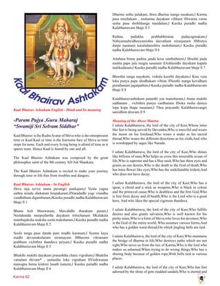 Karma 62
Kaal Bhairav Ashtakam English - Hindi and Its meaning
-Param Pujya ,Guru Maharaj
“Swamiji Sri Selvam Siddhar”
Kaal Bhairav is the RudraAvatar of Shiva who is the omnipresent
time or Kaal.Kaal or time is the fearsome face of Shiva as time
stops for none. Each and every living being is afraid of time as it
spares none. Hence Kaal is feared by one and all.
The Kaal Bhairav Ashtakam was composed by the great
philosopher saint of the 8th century AD Adi Shankara.
The Kaal Bhairav Ashtakam is recited to make your journey
through time or life free from troubles and dangers.
Kaal Bhairav Ashtakam - In English
Deva raja sevya mana pavangri pankajam,l Vyala yagna
suthra mindu shekaram krupakaram,llNaradadhi yogi vrundha
vandhitham digambaram,lKasika puradhi nadha Kalabhairavam
bhaje ll 1
Bhanu koti bhaswaram, bhavabdhi tharakam param,l
Neelakanda meepsidartha dayakam trilochanam llKalakala
mambujaksha maksha soola maksharam,l Kasika puradhi nadha
Kalabhairavam bhaje ll 2
Soola tanga pasa danda pani madhi karanam,l Syama kaya
madhi devamaksharam niramayam llBheema vikramam
prabhum vichithra thandava priyam,l Kasika puradhi nadha
Kalabhairavam bhaje ll 3
Bhukthi mukthi dayakam prasashtha charu vigraham,l Bhaktha
vatsalam shivam* , samastha loka vigraham llVinikwanan
manogna hema kinkini lasath kateem,l Kasika puradhi nadha
Kalabhairavam bhaje ll 4
Dharma sethu palakam, thwa dharma marga nasakam,l Karma
pasa mochakam , susharma dayakam vibhum llSwarna varna
sesha pasa shobithanga mandalam,l Kasika puradhi nadha
Kalabhairavam bhaje ll 5
Rathna padukha prabhabhirama padayugmakam,l
Nithyamadwidheeyamishta daivatham niranjanam llMrutyu
darpa nasanam karaladamshtra mokshanam,l Kasika puradhi
nadha Kalabhairavam bhaje ll 6
Attahasa binna padma janda kosa santhatheem,l Drushti pada
nashta papa jala mugra sasanam llAshtasidhi dayakam kapala
malikadaram,l Kasika puradhi nadha Kalabhairavam bhaje ll 7
Bhootha sanga nayakam, vishala keerthi dayakam,l Kasi vasa
loka punya papa shodhakam vibum llNeethi marga kovidham
purathanam jagatpathim,l Kasika puradhi nadha Kalabhairavam
bhaje ll 8
Kalabhairavashtakam patanthi yea manoharam,l Jnana mukthi
sadhanam , vichithra punya vardhanam llSoka moha dainya
lopa kopa thapa nasanam,l Thea prayanthi Kalabhairavangri
saniidhim druvam ll 9
Meaning of the Above Mantra
I salute Kalabhairava, the lord of the city of Kasi,Whose lotus
like feet is being served by Devendra,Who is merciful and wears
the moon on his forehead,Who wears a snake as his sacred
thread,Who wears the different directions as his cloth,And who
is worshipped by sages like Narada.
I salute Kalabhairava, the lord of the city of Kasi,Who shines
like billions of suns,Who helps us cross this miserable ocean of
life,Who is supreme and has a blue neck,Who has three eyes and
grants us our desires,Who is the death to the God of death,Who
has lotus flower like eyes,Who has the undefeatable trident,And
who does not have decay.
I salute Kalabhairava, the lord of the city of Kasi,Who has a
spear, a chord and a stick as weapons,Who is black in colour
and the primeval cause,Who is deathless and the first God,Who
is free from decay and ill health,Who is the Lord who is a great
hero, And who likes the special vigorous thandava.
I salute Kalabhairava, the lord of the city of Kasi,Who fulfills
desires and also grants salvation,Who is well known for his
pretty mien,Who is a form of Shiva,who loves his devotees,Who
is the God of the entire world, Who assumes various forms,And
who has a golden waist thread,On which jingling bells are tied.
I salute Kalabhairava, the lord of the city of Kasi,Who maintains
the bridge of dharma in life,Who destroys paths which are not
right,Who saves us from the ties of Karma,Who is the lord who
makes us ashamed,When trying to do wrong things,Who has a
shining body because of golden rope,With bells tied in various
places.
I salute Kalabhairava, the lord of the city of Kasi,Who has feet
adorned by the shine of gem studded sandals,Who is eternal and
 