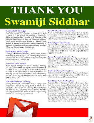 Ms Ratna Patel, Mississippi
Thanks To Swamiji!!. My business is increased to a level
of nearly 75 % due to the divine blessings of Swamiji Sri
Sri Selvam Siddhar, I am very glad to be the reader of the
magazine Siddhi Times. I thank the editor and publisher
for giving me an opportunity to meet Sri Swamiji. Only
because of reading the magazine I got the opportunity to
approach Sri Swamiji for the development of my business.
Thank you very much.Om Namashivaya!!
Shyamala Devi, Atlanta, Georgia
Swamiji(Dr Commander Selvam) ...words cannot express
my feelings of gratitude to you. You have helped my husband
to come out of this serious health issues. You need to live for
hundreds of years to help mankind
Kumar khandelwal, New York
Wow!! Hats off Swamiji. You are not a Swamiji , definitely
you are a MAHARAJA. Having 48 full time priest FOR A
TEMPLE IN usa , you are the 1st Indian made it possible
in USA.I do not have words to express my happiness and
the things you are doing for the NRI’s in USA.From today
onwards you are my only GOD to our whole family. OM
NAMASHIVAYAA!!
Mohini chander Verma, New Jersey
Swamiji Pranam!!(Dr Commander Selvam) I have got your
Temple News through my family friend in Atlanta.. It is
remarkable ....the services you are doing. All your 15 priest
are excellent, and I was really stunned with the beautiful
services performed by the Pundits. Count me as your strong
follower and I am always at your service.
Kamal Jeet Kaur Sangera, Connecticut
Pundit Ji, your mahaprasadm was very excellent. Is any idea
you are going to start a Restaurant in the Temple premises
very soon? I could devote my time for your noble cause. Hats
off to Swamiji for this wonderful Temple
Maha Velappan, Massachusetts
I just moved to Atlanta 4 months back. I have been other
Hindu Temples in USA, however I have never seen these
much dedicated priests services in the Temple. Thanks a Lot
to Sri Sri Selvam”Siddhar” to build this temple. My fullest
support is always there.
Ramyaa Navaneethakrishna, New Jersey
Dear Sir, I read some of Swamiji Sri Sri Selvam’Siddhar”s
articles and was amazed by his knowledge. Astrology is great
science. I wish you every success. I am in NJ; I shall come
and see Swamiji to get his Darshan, in the month of March
2013. Thanks
Sunitha Santharam, Houston, Texas
Dr.Commander Selvam’sexplanation about Marahathalingam
was excellent. I shall bring all my neighbors from my
subdivision for the next Pradosham. Thanks
Rupa Shreyas Nana, Pasadena, Texas
Swamiji, What is the secret of your smile always. I have
seen you so many times and you are always very fresh at
any time and always smiling. Don’t you get tired by meeting
with thousands of people?. Tell me the secret of your energy!
Swamiji I like to have a good Indian boy as my husband, I
have told very clearly my parents that I need a soul like you.
Swamiji thanks for all the help you have given so far.. I am
having proper sleep these days. I do not go with my friends
these days to the clubs etc.,, I have totally changed , after I
met with you. I love you so much Swamiji
THANK YOU
Swamiji Siddhar
 