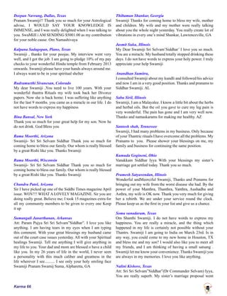 Karma 66
Deepan Navrang, Dallas, Texas
Pranam Swamiji!! Thank you so much for your Astrological
advise, I WOULD SAY YOUR KNOWLEDGE IS
IMMENSE, and I was really delighted when I was talking to
you. SwaMIJI i AM SENDING $5001.00 as my contribution
for your noble cause. Om Namashivaya
Kalpana Sadagopan, Plano, Texas
Swamiji , thanks for your poojas. My interview went very
well, and I got the job. I am going to pledge 10% of my pay
checks to your wonderful Hindu temple from February 2013
onwards. Swamiji please have your hands always around me.
I always want to be in your spiritual shelter
Rudramurthi Sivanesan, Colorado
My dear Swamiji ,You need to live 100 years. With your
wonderful thantra Rituals my wife took back her Divorce
papers. Now she is back home. I was suffering like anything
for the last 9 months. you came as a miracle in our life. I do
not have words to express my happiness
Bina Bansal, New York
Thank you so much for your great help for my son. Now he
do not drink. God Bless you
Rama Moorthi, Arizona
Swamiji- Sri Sri Selvam Siddhar Thank you so much for
coming home to bless our family. Our whom is really blessed
by a great Rishi like you. Thanks Swamiji
Rama Moorthi, Wisconsin
Swamiji- Sri Sri Selvam Siddhar Thank you so much for
coming home to bless our family. Our whom is really blessed
by a great Rishi like you. Thanks Swamiji
Chandra Patel, Arizona
Sir I have picked up one of the Siddhi Times magazine April
issue. WOV!!! WHAT A LOVELY MAGAZINE. Sir you are
doing really great. Believe me; I took 15 magazines extra for
all my community members to be given to every one Keep
it up
Sumangali Janarthanan, Arkansas
Att: Param Pujya Sri Sri Selvam”Siddhar”. I love you like
anything. I am having tears in my eyes when I am typing
this comment. With your great blessings my husband came
out of the court case issues yesterday. All with your Spiritual
healings Swamiji. Tell me anything I will give anything in
my life to you. Your dad and mom are blessed o have a child
like you. In my 26 years of life in the world, I never seen
a personality with this much caliber and greatness in the
life wherever I see.......... I see only your holy smiling face
Swamiji Pranam Swamij Suma, Alpharetta, GA
Thiltaman Shankar, Georgia
Swamiji Thanks for coming home to bless my wife, mother
and children. My wife and my mother were really talking
about you the whole night yesterday. You really create lot of
vibrations in every one’s mind Shankar, Lawrenceville, GA
Jasmit Suku, Illinois
My Dear Swamiji Sri Selvam’Siddhar’ I love you so much.
You are a miracle. My husband totally stopped drinking these
days. I do not have words to express your holy power. I truly
appreciate your help Swamiji
Anandhan Sumitra,
I consulted Swamiji about my kundli and followed his advice
and now I am in a very good position. Thanks and pranams to
Siddhar Swamiji. AL
Sabu Siril, Illinois
Swamiji, I am a Malayalee. I know a little bit about the herbs
and herbal oils. But the oil you gave to cure my leg pain is
very wonderful. The pain has gone and I am very well now.
Thanks and namaskarams for making me healthy. AZ
Santosh shah, Tennessee
Swamiji, I had many problems in my business. Only because
of your Thantric rituals I have overcome all the problems. My
Pranams to you. Please shower your blessings on me, my
family and business for continuing the same position.
Kumuda Gogineni, Ohio
Vanakkam Siddhar Iyya With your blessings my sister’s
marriage got settled today. Thank you so much.
Pramesh Satyavendan, Illinois
Wonderful andMeerciful Swamiji, Thanks and Pranams for
bringing out my wife from the worst disease she had. By the
power of your Manthra, Thanthra, Yanthra, Aushadha and
Asthra, my wife is OK now. Thank you very much for giving
her a rebirth. We are under your service round the clock.
Please keep us as the first in your list and give us a chance.
Soma sunadaram, Texas
Om Shanthi Swamiji. I do not have words to express my
happiness. You are really a miracle, and the thing which
happened in my life is certainly not possible without your
Thantrs. Swamiji I am going to India on March 23rd. Is in
any way, you could come to my new home in Houston, TX
and bless me and my son? I would also like you to meet all
my friends, and I am thinking of having a small satsang .
Swamiji let me know your convenience. Thanks Swamiji you
are always in my memories. I love you like anything.
Nalini Kishore, Texas
Att: Sri Sri Selvam”Siddhar”(Dr Commander Selvam) Iyya,
You are really superb. My sister’s marriage proposal went
 