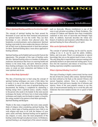 What is Spiritual Healing and How to Use it in Your Life?
The concept of spiritual healing has been around for
thousands of years and has been mastered and practiced
by spiritual healers all over the world. They use their
knowledge to cure ailments from physical pain, like
headaches, to emotional pain, such as depression. Spiritual
healing is put aside by most modern day doctors who have
left all their trust in pharmaceuticals to heal their patients
for them. Spiritual healing takes a more direct approach to
healing ailments.
Spiritual healing can be helpful and successful if given the
opportunity. The principle of this type of healing works
like this: Spiritual healing refers to a number of alternative
medicines and practices that focus on restoring health and
balance in the mind, body, and spirit. Between cultures
these healing techniques vary, but the desired result is the
same, to create an inner connection and balance to the
inner spiritual and divine.
How to Heal Body Spiritually?
The idea of knowing how to heal using the concept of
spiritual healing techniques can seem a little taboo, but
in reality it is one of the oldest forms of healing known
to mankind. In nearly every case of spiritual healing ever
documented, the healing is completed by channeling a
healing energy from a spiritual source, usually a healer,
to the person who needs to be healed. In the most ancient
techniques the healer will know how to heal using hidden
techniques and simply uses his hands to impart, or transfer,
the energy needed to his patient to heal them spiritually.
Spiritual Healing and Religion
Thanks to the many evangelicals that exist, many people
think of religion when considering spiritual healing. The
truth is, these types of healing practices have little to do
with religion and more to do with the balance of your
spirit, mind, and body. Spiritual healing can be applied to
any religion, or none, since the main proponents of the
healing is done through non-physical means. In Hinduism,
spiritual healing is an integral part of the natural remedies
such as Ayruveda. Dhyana (meditation) is one of the
ways to get salvation according to Hindu Scriptures. The
concept of Chakras and Marmas have been wonderfully
explained in holy texts of Ayurveda and Patanjali Yoga
book. In addition, Ayurveda describes the whole new
branch of medicine and treatment called Bhootvidya -the
spiritual healing for those affected by evil spirit.
Who can be Spiritually Healed?
The concept of spiritual healing can be used by anyone
willing to try it. It can be used for adults, children,
babies, and even pets. There’s no prerequisite or special
knowledge that you as the patient need to know or have.
The only thing that is required from a person wanting to be
spiritually healed is an open mind and willing spirit. If you
have this the experience and chance of receiving a truly
healing experience amplifies exponentially.
What is Spiritual Healing Used For?
This type of healing is highly controversial, but has stood
the test of time for century after century. Spiritual healing
has been utilized as far back as the ancient Chinese and
ancient Egyptian cultures. Since its inception, it has
been used to heal and treat a laundry list of ailments and
injuries. Some of the most popular reasons to use this
type of unconventional healing are to avoid the pills and
medicines that most modern doctors are so quick to hand
out.
 