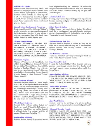 Pamesh Naik, Virginia
Wonderful and Merciful Swamiji, Thanks and
Pranams for bringing out my wife from the worst
disease she had. By the power of your manthra,
thanthra, yanthra, aushadha and asthra, my wife
is OK now. Thank you very much for giving her
a rebirth. We are under your service round the
clock. Please keep us as the first in your list and
give us a chance.
Ramyakrishnan Sundaramurti, New Jersey
I read some of Swamiji Sri Sri Selvam’Siddhar”s
articles in America newspapers and was amazed
by his knowledge. Astrology is great science. I
wish you every success. I am in NJ; I shall come
and see Swamiji to get his Darshan soon,
Nirmala Vasu,Oklahoma
SWAMIJI VANAKKAM THANKS FOR
YOUR WONDERFUL YAAGAM FOR MY
HUSBAND’S BUSINESS PROBLEMS. I
HAVE JUST GOT THE CALL FROM MY
HUSBAND, THAT HIS PARTNER IS READY
TO SETTLE THE ISSUES. ALL BECAUSE OF
YOUR HOLY POWER SWAMIJI NIRMALA
Kiirti Patel, Virginia
The state of Virginia was well blessed by the visit
of H.H Swamiji Maharishi Bramarishi “Sri Sri
Selvam Siddhar” Swamiji blessed close to 6000n
families in Rajdhani Mandir. Even with the
rain, it was a good turnout Swamiji’s followers
served a Divya Bojan to all the Devotes Swamiji
is giving Satsang in Hindu Temple of Virginia.
Thanks Swamiji!!
Anita Sundaram, Missouri
Swamiji is the proud founder of 5 Hindu Temple
in USA He is the Highest Donor in the Hindu
world Every day thousands of people are visiting
the Mandir to get the blessings!!! Swamiji is the
only living Atharva Vedic scholar in the entire
USA. Please access www.108shiva.com and
read what thousands of people talking about our
Holiness I love him , he changed my whole life.
He is my Shivji. Om Shanthi Om Shanthi
Mandip Kaur, California
Swamiji SriSri Selvam siddhar helped my
family very much. Without his Holy powers ,
by this time I should have lost my Dad Swamiji
is a Miracle in the 21 st century I wish him all
success. Mandip Kaur, Yuba City, CA
Radha Jahan, Minnesota
Pranams Siddhar Swamiji. I approached you to
solve the problems in my son’s education. You blessed him
and performed special rituals for him. Now he is doing very
well in his studies. Thanks for making my son great. Om
Namashivaya!!!
Lakshman Preti, Iowa
Swamiji, only because of your healing powers my run down
business is coming up. I pray you to bless all of us to flourish
more and more. NC
Nilofer Sanghvi, Indiana
Siddhar Swami, I got married to an Indian. He suffered
much due to blood cancer. I approached you for his speedy
recovery. You treated him with the best herbs. Now he is fine.
Thanks a lot Swamiji. Namaste Swamiji.
Andrews Setaram, New York
My entire family is indebted to Siddhar. My only son has
come out of his drug addiction only due to the miraculous
spiritual healings from Swamiji Siddhar. Thank You
Swamiji!! Andrews.
Anu Malhotra, Louisiana
Thanks and Namaskars to Swamiji for making my family life
as the best in the entir universe. Thanks.
Rupa Dayani, New York
Swamiji Sri Selvam”Siddhar” Dear Swamiji with your
prayers, I was through with the interview. Thanks for all
your timely support. I cannot forget your help in my life Ever
loving Yours,
Maneesha Kaur, Michigan
PRANAM SWAMIJI SRI SELVAM SIDDHAR WITH
YOUR PRAYERS , MY TRUCK BUSINESS IS DOING
WELL. WHENEVER YOU COME TO NY, PLEASE PAY
A VISIT TO MY HOME VEER NANDA,
Meera venkat, Wisconsin
EVERY ONE PLEASE CHANT THE FOLLOWING
powerful SIDDHAR MANTRA 108 TIMES TO GET THE
BLESSINGS OF OUR GREAT SWAMIJI HIS HOLINESS
SRI SRI SELVAM SIDDHAR Om Jai Jai Jai Siddhar Swamiji
Om Hara Hara Siddhar ye namaha -Meera venkat
Jigna Patel, Virginia
swamiji I love you like anything.I have got my residency
accepted I will be at your feet always in my life Jigna,VA,USA
Valarmathi Soundar, Virginia
SWAMIJI I HARED LOT ABOUT YOU, AND I AM
EXCITED TO SEE THAT YOU ARE CONSTRUCTING
SHIVA VISNU TEMPLE IN LEESBURG, VA. LET ME
KNOW ANYTHING I COULD SERVE YOU IN THIS
NOBLE CAUSE? MS.VALARMATHI,VA
 