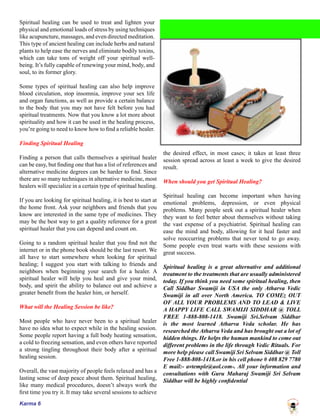 Karma 6
Spiritual healing can be used to treat and lighten your
physical and emotional loads of stress by using techniques
like acupuncture, massages, and even directed meditation.
This type of ancient healing can include herbs and natural
plants to help ease the nerves and eliminate bodily toxins,
which can take tons of weight off your spiritual well-
being. It’s fully capable of renewing your mind, body, and
soul, to its former glory.
Some types of spiritual healing can also help improve
blood circulation, stop insomnia, improve your sex life
and organ functions, as well as provide a certain balance
to the body that you may not have felt before you had
spiritual treatments. Now that you know a lot more about
spirituality and how it can be used in the healing process,
you’re going to need to know how to find a reliable healer.
Finding Spiritual Healing
Finding a person that calls themselves a spiritual healer
can be easy, but finding one that has a list of references and
alternative medicine degrees can be harder to find. Since
there are so many techniques in alternative medicine, most
healers will specialize in a certain type of spiritual healing.
If you are looking for spiritual healing, it is best to start at
the home front. Ask your neighbors and friends that you
know are interested in the same type of medicines. They
may be the best way to get a quality reference for a great
spiritual healer that you can depend and count on.
Going to a random spiritual healer that you find not the
internet or in the phone book should be the last resort. We
all have to start somewhere when looking for spiritual
healing; I suggest you start with talking to friends and
neighbors when beginning your search for a healer. A
spiritual healer will help you heal and give your mind,
body, and spirit the ability to balance out and achieve a
greater benefit from the healer him, or herself.
What will the Healing Session be like?
Most people who have never been to a spiritual healer
have no idea what to expect while in the healing session.
Some people report having a full body heating sensation,
a cold to freezing sensation, and even others have reported
a strong tingling throughout their body after a spiritual
healing session.
Overall, the vast majority of people feels relaxed and has a
lasting sense of deep peace about them. Spiritual healing,
like many medical procedures, doesn’t always work the
first time you try it. It may take several sessions to achieve
the desired effect, in most cases; it takes at least three
session spread across at least a week to give the desired
result.
When should you get Spiritual Healing?
Spiritual healing can become important when having
emotional problems, depression, or even physical
problems. Many people seek out a spiritual healer when
they want to feel better about themselves without taking
the vast expense of a psychiatrist. Spiritual healing can
ease the mind and body, allowing for it heal faster and
solve reoccurring problems that never tend to go away.
Some people even treat warts with these sessions with
great success.
Spiritual healing is a great alternative and additional
treatment to the treatments that are usually administered
today. If you think you need some spiritual healing, then
Call Siddhar Swamiji in USA the only Atharva Vedic
Swamiji in all over North America. TO COMEz OUT
OF ALL YOUR PROBLEMS AND TO LEAD & LIVE
A HAPPY LIFE CALL SWAMIJI SIDDHAR @ TOLL
FREE 1-888-808-1418. Swamiji Sri.Selvam Siddhar
is the most learned Atharva Veda scholar. He has
researched the Atharva Veda and has brought out a lot of
hidden things. He helps the human mankind to come out
different problems in the life through Vedic Rituals. For
more help please call Swamiji Sri Selvam Siddhar @ Toll
Free 1-888-808-1418.or in his cell phone # 408 829 7780
E mail:- avtemple@aol.com-. All your information and
consultations with Guru Maharaj Swamiji Sri Selvam
Siddhar will be highly confidential
 