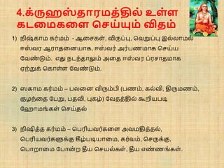 4.க்ருஹஸ
் தாரமத்தில் உள்ள
கடநமகநள சசய்யும் விதம்
1) நிஷ
் காம கர்மம் - ஆசைகள், விரு ்பு, சவறு ்பு இல்லாமல்
ஈஸ
் வர ஆராதசனயாக, ஈஸ
் வர் அர் ணமாக சைய்ய
பவண
் டும். எது நடந்தாலும் அசத ஈஸ
் வர ்ரைாதமாக
ஏற்றுக் சகாள்ள பவண
் டும்.
2) ஸகாம கர்மம் – லசன விரும்பி ( ணம், கல்வி, திருமணம்,
குழந்சத ப று, தவி, புகழ்) பவதத்தில் கூறிய டி
ப ாமங்கள் சைய்தல்
3) நிஷித்த கர்மம் – ச ரியவர்கசள அவமதித்தல்,
ச ரியவர்களுக்கு கீழ் டியாசம, கர்வம், சைருக்கு,
ச ாறாசம ப ான் ற தீய சையல்கள், தீய எண
் ணங்கள்.
 