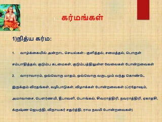 1)நித்ய கர்ம:
1. வாழ்க்நகயில் அன
் றாட சசயல் கள் :- குளித்தல், சநமத்தல், சபாருள்
சம்பாதித்தல், குடும்ப கடநமகள் , குடும்பத்திலுள்ள வவநலகள் வபான
் றநவகள்
2. வாராவாரம், ஒவ் சவாரு மாதம், ஒவ் சவாரு வருடமும் வந்து சகாண
் வட
இருக்கும் விரதங் கள் , வழிபாடுகள் , விழாக்கள் வபான
் றநவகள் (ப்ரவதாஷம்,
அமாவாநச, சபௌர்ணமி, தீபாவளி, சபாங் கல், சிவராத்திரி, நவராத்திரி, ஏகாதசி,
க்ருஷ
் ண செயந்தி, விநாயகர் சதுர்த்தி, ராம நவமி வபான
் றநவகள் )
1. கர்மங் கள்
 