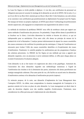 Mémoire de Stage : Déploiement du Lean Management au sein de l’entreprise SITEX
IHECSO 10 Rahma Karmani
Le Lean Six Sigma se révèle pénible à déployer. A vrai dire, une certification du personnel est
obligatoire pour pouvoir assumer le montage de la démarche au sein de la SITEX. De la sorte, il y a
un Green Belt et un Black Belt, instruits par un Master Black Belt. Cette formation a un coût sérieux
et ne couronne à une certification que postérieurement au déploiement d’un projet Lean Six Sigma.
Par manque de former ses propres employés, la SITEX peut choisir l’embauchage de professionnels
attestés auparavant, cela engageant en compensation une augmentation du salaire à verser.
La méthode de résolution de problèmes DMAIC nous offre de nombreux atouts par rapport aux
autres méthodes d’amélioration des processus. En préambule, l’étape définir donne la possibilité de
se focaliser sur le client, c’est-à-dire déterminer les intérêts et besoins de celui-ci, ce qui est
indispensable pour sa satisfaction. D’un autre côté, elle donne un principe de mesure de la
productivité et de la fluctuation. L’analyse permet ultérieurement de séparer les causes essentielles
des causes communes et de confirmer les postulats par des statistiques. L’étape de l’amélioration est
nécessaire pour évaluer l’effet des causes essentielles identifiées et d’expérimenter des issues
d’amélioration. Finalement, le contrôle perpétue les améliorations par des programmes d’analyse
des solutions préconisées. Le DMAIC du Six Sigma est une méthode qui nous a apporté une
démarche organisée, avec un processus à suivre nettement définie, et offre pour chaque phase un
éventail d’instruments d’évaluation adéquats.
Cette démarche va de ce fait mener à la suppression des aléas et des gaspillages. Autrement dit,
l’association des deux démarches engendre une méthodologie minutieuse à l’égard de
l’amélioration des résultats et de la diminution des pertes, néanmoins elle donne pareillement une
stratégie managériale cohérente. D'un autre point de vue, elle facilite un accord entre les démarches
d’amélioration continue et les démarches d’amélioration par percée (rupture).
Ce mémoire propose, de la sorte, une démarche d’implantation du Lean Management dans
l’entreprise SITEX. Au début, nous comprendrons la situation managériale de l’entreprise et la
question centrale de la mise en place de cette démarche. Le Lean management est décrit dans le
cadre du deuxième chapitre avec des modèles tangibles d’achèvements. Finalement, nous
considérerons les effets parvenus par le déploiement de cette démarche.
 