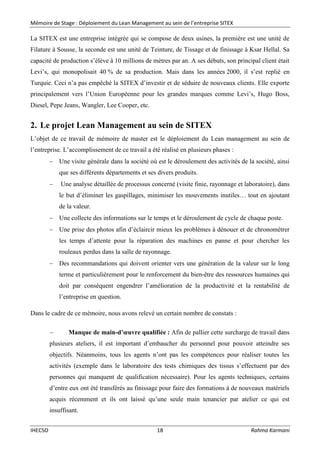 Mémoire de Stage : Déploiement du Lean Management au sein de l’entreprise SITEX
IHECSO 18 Rahma Karmani
La SITEX est une entreprise intégrée qui se compose de deux usines, la première est une unité de
Filature à Sousse, la seconde est une unité de Teinture, de Tissage et de finissage à Ksar Hellal. Sa
capacité de production s’élève à 10 millions de mètres par an. A ses débuts, son principal client était
Levi’s, qui monopolisait 40 % de sa production. Mais dans les années 2000, il s’est replié en
Turquie. Ceci n’a pas empêché la SITEX d’investir et de séduire de nouveaux clients. Elle exporte
principalement vers l’Union Européenne pour les grandes marques comme Levi’s, Hugo Boss,
Diesel, Pepe Jeans, Wangler, Lee Cooper, etc.
2. Le projet Lean Management au sein de SITEX
L’objet de ce travail de mémoire de master est le déploiement du Lean management au sein de
l’entreprise. L’accomplissement de ce travail a été réalisé en plusieurs phases :
 Une visite générale dans la société où est le déroulement des activités de la société, ainsi
que ses différents départements et ses divers produits.
 Une analyse détaillée de processus concerné (visite finie, rayonnage et laboratoire), dans
le but d’éliminer les gaspillages, minimiser les mouvements inutiles… tout en ajoutant
de la valeur.
 Une collecte des informations sur le temps et le déroulement de cycle de chaque poste.
 Une prise des photos afin d’éclaircir mieux les problèmes à dénouer et de chronométrer
les temps d’attente pour la réparation des machines en panne et pour chercher les
rouleaux perdus dans la salle de rayonnage.
 Des recommandations qui doivent orienter vers une génération de la valeur sur le long
terme et particulièrement pour le renforcement du bien-être des ressources humaines qui
doit par conséquent engendrer l’amélioration de la productivité et la rentabilité de
l’entreprise en question.
Dans le cadre de ce mémoire, nous avons relevé un certain nombre de constats :
 Manque de main-d’œuvre qualifiée : Afin de pallier cette surcharge de travail dans
plusieurs ateliers, il est important d’embaucher du personnel pour pouvoir atteindre ses
objectifs. Néanmoins, tous les agents n’ont pas les compétences pour réaliser toutes les
activités (exemple dans le laboratoire des tests chimiques des tissus s’effectuent par des
personnes qui manquent de qualification nécessaire). Pour les agents techniques, certains
d’entre eux ont été transférés au finissage pour faire des formations à de nouveaux matériels
acquis récemment et ils ont laissé qu’une seule main tenancier par atelier ce qui est
insuffisant.
 