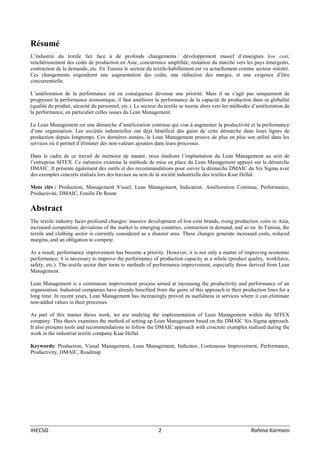IHECSO 2 Rahma Karmani
Résumé
L’industrie du textile fait face à de profonds changements : développement massif d’enseignes low cost,
renchérissement des coûts de production en Asie, concurrence amplifiée, mutation du marché vers les pays émergents,
contraction de la demande, etc. En Tunisie le secteur du textile-habillement est vu actuellement comme secteur sinistré.
Ces changements engendrent une augmentation des coûts, une réduction des marges, et une exigence d’être
concurrentielle.
L’amélioration de la performance est en conséquence devenue une priorité. Mais il ne s’agit pas uniquement de
progresser la performance économique, il faut améliorer la performance de la capacité de production dans sa globalité
(qualité du produit, sécurité du personnel, etc.). Le secteur du textile se tourne alors vers les méthodes d’amélioration de
la performance, en particulier celles issues du Lean Management.
Le Lean Management est une démarche d’amélioration continue qui vise à augmenter la productivité et la performance
d’une organisation. Les sociétés industrielles ont déjà bénéficié des gains de cette démarche dans leurs lignes de
production depuis longtemps. Ces dernières années, le Lean Management prouve de plus en plus son utilité dans les
services où il permet d’éliminer des non-valeurs ajoutées dans leurs processus.
Dans le cadre de ce travail de mémoire de master, nous étudions l’implantation du Lean Management au sein de
l’entreprise SITEX. Ce mémoire examine la méthode de mise en place du Lean Management appuyé sur la démarche
DMAIC. Il présente également des outils et des recommandations pour suivre la démarche DMAIC du Six Sigma avec
des exemples concrets réalisés lors des travaux au sein de la société industrielle des textiles Ksar Hellal.
Mots clés : Production, Management Visuel, Lean Management, Indicateur, Amélioration Continue, Performance,
Productivité, DMAIC, Feuille De Route
Abstract
The textile industry faces profound changes: massive development of low-cost brands, rising production costs in Asia,
increased competition, deviations of the market to emerging countries, contraction in demand, and so on. In Tunisia, the
textile and clothing sector is currently considered as a disaster area. These changes generate increased costs, reduced
margins, and an obligation to compete.
As a result, performance improvement has become a priority. However, it is not only a matter of improving economic
performance; it is necessary to improve the performance of production capacity as a whole (product quality, workforce,
safety, etc.). The textile sector then turns to methods of performance improvement, especially those derived from Lean
Management.
Lean Management is a continuous improvement process aimed at increasing the productivity and performance of an
organization. Industrial companies have already benefited from the gains of this approach in their production lines for a
long time. In recent years, Lean Management has increasingly proved its usefulness in services where it can eliminate
non-added values in their processes.
As part of this master thesis work, we are studying the implementation of Lean Management within the SITEX
company. This thesis examines the method of setting up Lean Management based on the DMAIC Six Sigma approach.
It also presents tools and recommendations to follow the DMAIC approach with concrete examples realized during the
work in the industrial textile company Ksar Hellal.
Keywords: Production, Visual Management, Lean Management, Indicator, Continuous Improvement, Performance,
Productivity, DMAIC, Roadmap
 