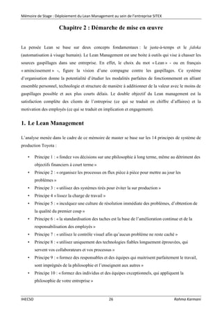 Mémoire de Stage : Déploiement du Lean Management au sein de l’entreprise SITEX
IHECSO 26 Rahma Karmani
Chapitre 2 : Démarche de mise en œuvre
La pensée Lean se base sur deux concepts fondamentaux : le juste-à-temps et le jidoka
(automatisation à visage humain). Le Lean Management est une boite à outils qui vise à chasser les
sources gaspillages dans une entreprise. En effet, le choix du mot « Lean » - ou en français
« amincissement » -, figure la vision d’une compagne contre les gaspillages. Ce système
d’organisation donne la potentialité d’étudier les modalités parfaites de fonctionnement en alliant
ensemble personnel, technologie et structure de manière à additionner de la valeur avec le moins de
gaspillages possible et aux plus courts délais. Le double objectif du Lean management est la
satisfaction complète des clients de l’entreprise (ce qui se traduit en chiffre d’affaires) et la
motivation des employés (ce qui se traduit en implication et engagement).
1. Le Lean Management
L’analyse menée dans le cadre de ce mémoire de master se base sur les 14 principes de système de
production Toyota :
• Principe 1 : « fondez vos décisions sur une philosophie à long terme, même au détriment des
objectifs financiers à court terme »
• Principe 2 : « organisez les processus en flux pièce à pièce pour mettre au jour les
problèmes »
• Principe 3 : « utilisez des systèmes tirés pour éviter la sur production »
• Principe 4 « lissez la charge de travail »
• Principe 5 : « inculquez une culture de résolution immédiate des problèmes, d’obtention de
la qualité du premier coup »
• Principe 6 : « la standardisation des taches est la base de l’amélioration continue et de la
responsabilisation des employés »
• Principe 7 : « utilisez le contrôle visuel afin qu’aucun problème ne reste caché »
• Principe 8 : « utilisez uniquement des technologies fiables longuement éprouvées, qui
servent vos collaborateurs et vos processus »
• Principe 9 : « formez des responsables et des équipes qui maitrisent parfaitement le travail,
sont imprégnés de la philosophie et l’enseignent aux autres »
• Principe 10 : « formez des individus et des équipes exceptionnels, qui appliquent la
philosophie de votre entreprise »
 