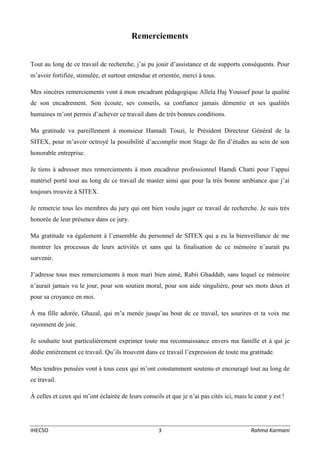 IHECSO 3 Rahma Karmani
Remerciements
Tout au long de ce travail de recherche, j’ai pu jouir d’assistance et de supports conséquents. Pour
m’avoir fortifiée, stimulée, et surtout entendue et orientée, merci à tous.
Mes sincères remerciements vont à mon encadrant pédagogique Allela Haj Youssef pour la qualité
de son encadrement. Son écoute, ses conseils, sa confiance jamais démentie et ses qualités
humaines m’ont permis d’achever ce travail dans de très bonnes conditions.
Ma gratitude va pareillement à monsieur Hamadi Touzi, le Président Directeur Général de la
SITEX, pour m’avoir octroyé la possibilité d’accomplir mon Stage de fin d’études au sein de son
honorable entreprise.
Je tiens à adresser mes remerciements à mon encadreur professionnel Hamdi Chatti pour l’appui
matériel porté tout au long de ce travail de master ainsi que pour la très bonne ambiance que j’ai
toujours trouvée à SITEX.
Je remercie tous les membres du jury qui ont bien voulu juger ce travail de recherche. Je suis très
honorée de leur présence dans ce jury.
Ma gratitude va également à l’ensemble du personnel de SITEX qui a eu la bienveillance de me
montrer les processus de leurs activités et sans qui la finalisation de ce mémoire n’aurait pu
survenir.
J’adresse tous mes remerciements à mon mari bien aimé, Rabii Ghaddab, sans lequel ce mémoire
n’aurait jamais vu le jour, pour son soutien moral, pour son aide singulière, pour ses mots doux et
pour sa croyance en moi.
À ma fille adorée, Ghazal, qui m’a menée jusqu’au bout de ce travail, tes sourires et ta voix me
rayonnent de joie.
Je souhaite tout particulièrement exprimer toute ma reconnaissance envers ma famille et à qui je
dédie entièrement ce travail. Qu’ils trouvent dans ce travail l’expression de toute ma gratitude.
Mes tendres pensées vont à tous ceux qui m’ont constamment soutenu et encouragé tout au long de
ce travail.
À celles et ceux qui m’ont éclairée de leurs conseils et que je n’ai pas cités ici, mais le cœur y est !
 